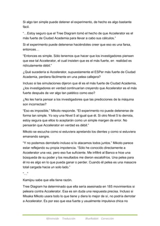 Si algo tan simple puede detener el experimento, de hecho es algo bastante 
fácil. 
―…Estoy seguro que el Tree Diagram tomó el hecho de que Accelerator es el 
más fuerte de Ciudad Academia para llevar a cabo sus cálculos.‖ 
Si el experimento puede detenerse haciéndoles creer que eso es una farsa, 
entonces… 
―Entonces es simple. Sólo tenemos que hacer que los investigadores piensen 
que ese tal Accelerator, el cual insisten que es el más fuerte, en realidad es 
ridículamente débil.‖ 
¿Qué sucedería si Accelerator, supuestamente el ESPer más fuerte de Ciudad 
Academia, perdiera fácilmente en una pelea callejera? 
Incluso si las simulaciones dijeron que él es el más fuerte de Ciudad Academia, 
¿los investigadores en verdad continuarían creyendo que Accelerator es el más 
fuerte después de ver algo tan patético como eso? 
¿No les haría pensar a los investigadores que las predicciones de la máquina 
son incorrectas? 
―Eso es imposible,‖ Mikoto responde. ―El experimento no puede detenerse de 
forma tan simple. Yo soy una Nivel 5 al igual que él. Si otro Nivel 5 lo derrota, 
estoy segura que ellos lo aceptarán como un simple margen de error. No 
pensarán que Accelerator en verdad es débil.‖ 
Mikoto se escucha como si estuviera apretando los dientes y como si estuviera 
emanando sangre. 
―Y no podemos derrotarlo incluso si lo atacamos todos juntos.‖ Mikoto parece 
estar reflejando su propia impotencia. ―Sólo he conocido directamente a 
Accelerator una vez, pero eso fue suficiente. Me infiltré al Banco e hice una 
búsqueda de su poder y los resultados me dieron escalofríos. Una pelea para 
él no es algo en lo que pueda ganar o perder. Cuando él pelea es una masacre 
total cargada hacia un solo lado.‖ 
Afireinside Traducción BlueRabbit Corrección 
―…‖ 
Kamijou sabe que ella tiene razón. 
Tree Diagram ha determinado que ella sería asesinada en 185 movimientos si 
peleara contra Accelerator. Esa es sin duda una respuesta precisa. Incluso si 
Misaka Mikoto usara todo lo que tiene y diera lo mejor de sí, no podría derrotar 
a Accelerator. Es por eso que esa fuerte y usualmente impulsiva chica no 
 