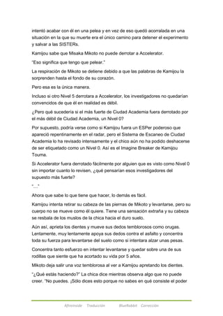intentó acabar con él en una pelea y en vez de eso quedó acorralada en una 
situación en la que su muerte era el único camino para detener el experimento 
y salvar a las SISTERs. 
Kamijou sabe que Misaka Mikoto no puede derrotar a Accelerator. 
―Eso significa que tengo que pelear.‖ 
La respiración de Mikoto se detiene debido a que las palabras de Kamijou la 
sorprenden hasta el fondo de su corazón. 
Pero esa es la única manera. 
Incluso si otro Nivel 5 derrotara a Accelerator, los investigadores no quedarían 
convencidos de que él en realidad es débil. 
¿Pero qué sucedería si el más fuerte de Ciudad Academia fuera derrotado por 
el más débil de Ciudad Academia, un Nivel 0? 
Por supuesto, podría verse como si Kamijou fuera un ESPer poderoso que 
apareció repentinamente en el radar, pero el Sistema de Escaneo de Ciudad 
Academia lo ha revisado intensamente y el chico aún no ha podido deshacerse 
de ser etiquetado como un Nivel 0. Así es el Imagine Breaker de Kamijou 
Touma. 
Si Accelerator fuera derrotado fácilmente por alguien que es visto como Nivel 0 
sin importar cuanto lo revisen, ¿qué pensarían esos investigadores del 
supuesto más fuerte? 
Afireinside Traducción BlueRabbit Corrección 
―…‖ 
Ahora que sabe lo que tiene que hacer, lo demás es fácil. 
Kamijou intenta retirar su cabeza de las piernas de Mikoto y levantarse, pero su 
cuerpo no se mueve como él quiere. Tiene una sensación extraña y su cabeza 
se resbala de los muslos de la chica hacia el duro suelo. 
Aún así, aprieta los dientes y mueve sus dedos temblorosos como orugas. 
Lentamente, muy lentamente apoya sus dedos contra el asfalto y concentra 
toda su fuerza para levantarse del suelo como si intentara alzar unas pesas. 
Concentra tanto esfuerzo en intentar levantarse y quedar sobre una de sus 
rodillas que siente que ha acortado su vida por 5 años. 
Mikoto deja salir una voz temblorosa al ver a Kamijou apretando los dientes. 
―¿Qué estás haciendo?‖ La chica dice mientras observa algo que no puede 
creer. ―No puedes. ¡Sólo dices esto porque no sabes en qué consiste el poder 
 