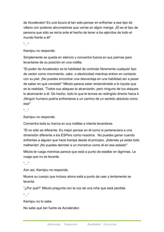 de Accelerator! Es una locura el tan solo pensar en enfrentar a ese tipo de 
villano con poderes abrumadores que verías en algún manga. ¡Él es el tipo de 
persona que sólo se reiría ante el hecho de tener a los ejércitos de todo el 
mundo frente a él!‖ 
Afireinside Traducción BlueRabbit Corrección 
―…‖ 
Kamijou no responde. 
Simplemente se queda en silencio y concentra fuerza en sus piernas para 
levantarse de su posición en una rodilla. 
―El poder de Accelerator es la habilidad de controlar libremente cualquier tipo 
de vector como movimiento, calor, o electricidad mientras entren en contacto 
con su piel. ¡No puedes encontrar una desventaja en una habilidad así a pesar 
de saber en qué consiste!‖ Mikoto parece estar reclamándole a lo injusta que 
es la realidad. ―Todos sus ataques te alcanzarán, pero ninguno de tus ataques 
lo alcanzarán a él. De hecho, todo lo que le lances es redirigido directo hacia ti. 
¡Ningún humano podría enfrentarse a un camino de un sentido absoluto como 
ese!‖ 
―…‖ 
Kamijou no responde. 
Concentra toda su fuerza en sus rodillas e intenta levantarse. 
―Él no sólo es diferente. Es mejor pensar en él como si perteneciera a una 
dimensión diferente a los ESPers como nosotros. No puedes ganar cuando 
enfrentas a alguien que hace trampa desde el principio. ¡Además ya estás todo 
malherido! ¡No puedes derrotar a un monstruo como él en ese estado!‖ 
Mikoto le ruega mientras parece que está a punto de estallar en lágrimas. Le 
ruega que no se levante. 
―…‖ 
Aún así, Kamijou no responde. 
Mueve su cuerpo que incluso ahora está a punto de caer y lentamente se 
levanta. 
―¿Por qué?‖ Mikoto pregunta con la voz de una niña que está perdida. 
―…‖ 
Kamijou no lo sabe. 
No sabe qué tan fuerte es Accelerator. 
 
