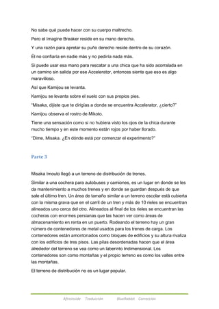 No sabe qué puede hacer con su cuerpo maltrecho. 
Pero el Imagine Breaker reside en su mano derecha. 
Y una razón para apretar su puño derecho reside dentro de su corazón. 
Él no confiaría en nadie más y no pediría nada más. 
Si puede usar esa mano para rescatar a una chica que ha sido acorralada en 
un camino sin salida por ese Accelerator, entonces siente que eso es algo 
maravilloso. 
Así que Kamijou se levanta. 
Kamijou se levanta sobre el suelo con sus propios pies. 
―Misaka, dijiste que te dirigías a donde se encuentra Accelerator, ¿cierto?‖ 
Kamijou observa el rostro de Mikoto. 
Tiene una sensación como si no hubiera visto los ojos de la chica durante 
mucho tiempo y en este momento están rojos por haber llorado. 
―Dime, Misaka. ¿En dónde está por comenzar el experimento?‖ 
Afireinside Traducción BlueRabbit Corrección 
Parte 3 
Misaka Imouto llegó a un terreno de distribución de trenes. 
Similar a una cochera para autobuses y camiones, es un lugar en donde se les 
da mantenimiento a muchos trenes y en donde se guardan después de que 
sale el último tren. Un área de tamaño similar a un terreno escolar está cubierta 
con la misma grava que en el carril de un tren y más de 10 rieles se encuentran 
alineados uno cerca del otro. Alineados al final de los rieles se encuentran las 
cocheras con enormes persianas que las hacen ver como áreas de 
almacenamiento en renta en un puerto. Rodeando el terreno hay un gran 
número de contenedores de metal usados para los trenes de carga. Los 
contenedores están amontonados como bloques de edificios y su altura rivaliza 
con los edificios de tres pisos. Las pilas desordenadas hacen que el área 
alrededor del terreno se vea como un laberinto tridimensional. Los 
contenedores son como montañas y el propio terreno es como los valles entre 
las montañas. 
El terreno de distribución no es un lugar popular. 
 