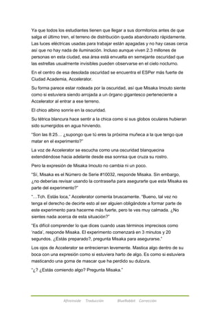 Ya que todos los estudiantes tienen que llegar a sus dormitorios antes de que 
salga el último tren, el terreno de distribución queda abandonado rápidamente. 
Las luces eléctricas usadas para trabajar están apagadas y no hay casas cerca 
así que no hay nada de iluminación. Incluso aunque viven 2.3 millones de 
personas en esta ciudad, esa área está envuelta en semejante oscuridad que 
las estrellas usualmente invisibles pueden observarse en el cielo nocturno. 
En el centro de esa desolada oscuridad se encuentra el ESPer más fuerte de 
Ciudad Academia, Accelerator. 
Su forma parece estar rodeada por la oscuridad, así que Misaka Imouto siente 
como si estuviera siendo arrojada a un órgano gigantesco perteneciente a 
Accelerator al entrar a ese terreno. 
El chico albino sonríe en la oscuridad. 
Su tétrica blancura hace sentir a la chica como si sus globos oculares hubieran 
sido sumergidos en agua hirviendo. 
―Son las 8:25… ¿supongo que tú eres la próxima muñeca a la que tengo que 
matar en el experimento?‖ 
La voz de Accelerator se escucha como una oscuridad blanquecina 
extendiéndose hacia adelante desde esa sonrisa que cruza su rostro. 
Pero la expresión de Misaka Imouto no cambia ni un poco. 
―Sí, Misaka es el Número de Serie #10032, responde Misaka. Sin embargo, 
¿no deberías revisar usando la contraseña para asegurarte que esta Misaka es 
parte del experimento?‖ 
―…Tch. Estás loca,‖ Accelerator comenta bruscamente. ―Bueno, tal vez no 
tenga el derecho de decirte esto al ser alguien obligándote a formar parte de 
este experimento para hacerme más fuerte, pero te ves muy calmada. ¿No 
sientes nada acerca de esta situación?‖ 
―Es difícil comprender lo que dices cuando usas términos imprecisos como 
‗nada‘, responde Misaka. El experimento comenzará en 3 minutos y 20 
segundos. ¿Estás preparado?, pregunta Misaka para asegurarse.‖ 
Los ojos de Accelerator se entrecierran levemente. Mastica algo dentro de su 
boca con una expresión como si estuviera harto de algo. Es como si estuviera 
masticando una goma de mascar que ha perdido su dulzura. 
―¿? ¿Estás comiendo algo? Pregunta Misaka.‖ 
Afireinside Traducción BlueRabbit Corrección 
 