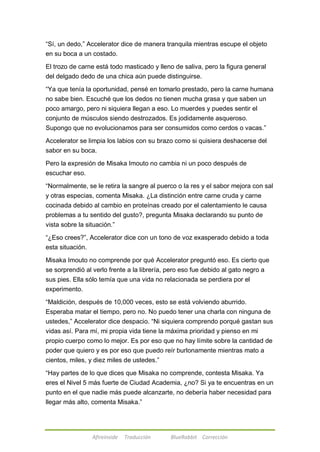 ―Sí, un dedo,‖ Accelerator dice de manera tranquila mientras escupe el objeto 
en su boca a un costado. 
El trozo de carne está todo masticado y lleno de saliva, pero la figura general 
del delgado dedo de una chica aún puede distinguirse. 
―Ya que tenía la oportunidad, pensé en tomarlo prestado, pero la carne humana 
no sabe bien. Escuché que los dedos no tienen mucha grasa y que saben un 
poco amargo, pero ni siquiera llegan a eso. Lo muerdes y puedes sentir el 
conjunto de músculos siendo destrozados. Es jodidamente asqueroso. 
Supongo que no evolucionamos para ser consumidos como cerdos o vacas.‖ 
Accelerator se limpia los labios con su brazo como si quisiera deshacerse del 
sabor en su boca. 
Pero la expresión de Misaka Imouto no cambia ni un poco después de 
escuchar eso. 
―Normalmente, se le retira la sangre al puerco o la res y el sabor mejora con sal 
y otras especias, comenta Misaka. ¿La distinción entre carne cruda y carne 
cocinada debido al cambio en proteínas creado por el calentamiento le causa 
problemas a tu sentido del gusto?, pregunta Misaka declarando su punto de 
vista sobre la situación.‖ 
―¿Eso crees?‖, Accelerator dice con un tono de voz exasperado debido a toda 
esta situación. 
Misaka Imouto no comprende por qué Accelerator preguntó eso. Es cierto que 
se sorprendió al verlo frente a la librería, pero eso fue debido al gato negro a 
sus pies. Ella sólo temía que una vida no relacionada se perdiera por el 
experimento. 
―Maldición, después de 10,000 veces, esto se está volviendo aburrido. 
Esperaba matar el tiempo, pero no. No puedo tener una charla con ninguna de 
ustedes,‖ Accelerator dice despacio. ―Ni siquiera comprendo porqué gastan sus 
vidas así. Para mí, mi propia vida tiene la máxima prioridad y pienso en mi 
propio cuerpo como lo mejor. Es por eso que no hay límite sobre la cantidad de 
poder que quiero y es por eso que puedo reír burlonamente mientras mato a 
cientos, miles, y diez miles de ustedes.‖ 
―Hay partes de lo que dices que Misaka no comprende, contesta Misaka. Ya 
eres el Nivel 5 más fuerte de Ciudad Academia, ¿no? Si ya te encuentras en un 
punto en el que nadie más puede alcanzarte, no debería haber necesidad para 
llegar más alto, comenta Misaka.‖ 
Afireinside Traducción BlueRabbit Corrección 
 
