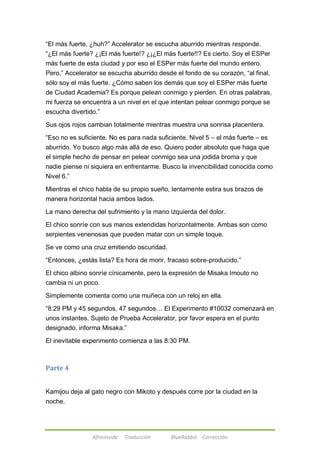 ―El más fuerte, ¿huh?‖ Accelerator se escucha aburrido mientras responde. 
―¿El más fuerte? ¿¡El más fuerte!? ¿¡¿El más fuerte!!? Es cierto. Soy el ESPer 
más fuerte de esta ciudad y por eso el ESPer más fuerte del mundo entero. 
Pero,‖ Accelerator se escucha aburrido desde el fondo de su corazón, ―al final, 
sólo soy el más fuerte. ¿Cómo saben los demás que soy el ESPer más fuerte 
de Ciudad Academia? Es porque pelean conmigo y pierden. En otras palabras, 
mi fuerza se encuentra a un nivel en el que intentan pelear conmigo porque se 
escucha divertido.‖ 
Sus ojos rojos cambian totalmente mientras muestra una sonrisa placentera. 
―Eso no es suficiente. No es para nada suficiente. Nivel 5 – el más fuerte – es 
aburrido. Yo busco algo más allá de eso. Quiero poder absoluto que haga que 
el simple hecho de pensar en pelear conmigo sea una jodida broma y que 
nadie piense ni siquiera en enfrentarme. Busco la invencibilidad conocida como 
Nivel 6.‖ 
Mientras el chico habla de su propio sueño, lentamente estira sus brazos de 
manera horizontal hacia ambos lados. 
La mano derecha del sufrimiento y la mano izquierda del dolor. 
El chico sonríe con sus manos extendidas horizontalmente. Ambas son como 
serpientes venenosas que pueden matar con un simple toque. 
Se ve como una cruz emitiendo oscuridad. 
―Entonces, ¿estás lista? Es hora de morir, fracaso sobre-producido.‖ 
El chico albino sonríe cínicamente, pero la expresión de Misaka Imouto no 
cambia ni un poco. 
Simplemente comenta como una muñeca con un reloj en ella. 
―8:29 PM y 45 segundos, 47 segundos… El Experimento #10032 comenzará en 
unos instantes. Sujeto de Prueba Accelerator, por favor espera en el punto 
designado, informa Misaka.‖ 
El inevitable experimento comienza a las 8:30 PM. 
Afireinside Traducción BlueRabbit Corrección 
Parte 4 
Kamijou deja al gato negro con Mikoto y después corre por la ciudad en la 
noche. 
 