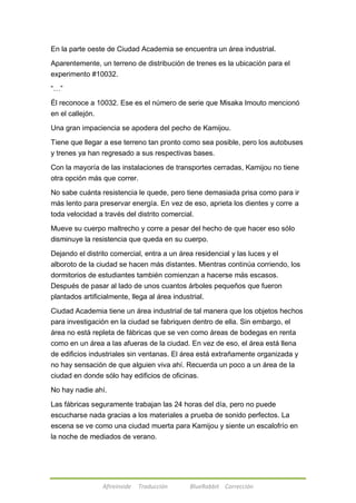 En la parte oeste de Ciudad Academia se encuentra un área industrial. 
Aparentemente, un terreno de distribución de trenes es la ubicación para el 
experimento #10032. 
Afireinside Traducción BlueRabbit Corrección 
―…‖ 
Él reconoce a 10032. Ese es el número de serie que Misaka Imouto mencionó 
en el callejón. 
Una gran impaciencia se apodera del pecho de Kamijou. 
Tiene que llegar a ese terreno tan pronto como sea posible, pero los autobuses 
y trenes ya han regresado a sus respectivas bases. 
Con la mayoría de las instalaciones de transportes cerradas, Kamijou no tiene 
otra opción más que correr. 
No sabe cuánta resistencia le quede, pero tiene demasiada prisa como para ir 
más lento para preservar energía. En vez de eso, aprieta los dientes y corre a 
toda velocidad a través del distrito comercial. 
Mueve su cuerpo maltrecho y corre a pesar del hecho de que hacer eso sólo 
disminuye la resistencia que queda en su cuerpo. 
Dejando el distrito comercial, entra a un área residencial y las luces y el 
alboroto de la ciudad se hacen más distantes. Mientras continúa corriendo, los 
dormitorios de estudiantes también comienzan a hacerse más escasos. 
Después de pasar al lado de unos cuantos árboles pequeños que fueron 
plantados artificialmente, llega al área industrial. 
Ciudad Academia tiene un área industrial de tal manera que los objetos hechos 
para investigación en la ciudad se fabriquen dentro de ella. Sin embargo, el 
área no está repleta de fábricas que se ven como áreas de bodegas en renta 
como en un área a las afueras de la ciudad. En vez de eso, el área está llena 
de edificios industriales sin ventanas. El área está extrañamente organizada y 
no hay sensación de que alguien viva ahí. Recuerda un poco a un área de la 
ciudad en donde sólo hay edificios de oficinas. 
No hay nadie ahí. 
Las fábricas seguramente trabajan las 24 horas del día, pero no puede 
escucharse nada gracias a los materiales a prueba de sonido perfectos. La 
escena se ve como una ciudad muerta para Kamijou y siente un escalofrío en 
la noche de mediados de verano. 
 
