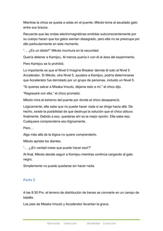 Mientras la chica se queda a solas en el puente, Mikoto toma al asustado gato 
entre sus brazos. 
Recuerda que las ondas electromagnéticas emitidas subconscientemente por 
su cuerpo hacen que los gatos sientan desagrado, pero ella no se preocupa por 
ello particularmente en este momento. 
―… ¿Es un idiota?‖ Mikoto murmura en la oscuridad. 
Quería detener a Kamijou. Al menos quería ir con él al área del experimento. 
Pero Kamijou se lo prohibió. 
Lo importante es que el Nivel 0 Imagine Breaker derrote él solo al Nivel 5 
Accelerator. Si Mikoto, otra Nivel 5, ayudara a Kamijou, podría determinarse 
que Accelerator fue derrotado por un grupo de personas, incluido un Nivel 5. 
―Si quieres salvar a Misaka Imouto, déjame esto a mí,‖ el chico dijo. 
―Regresaré con ella,‖ el chico prometió. 
Mikoto mira el extremo del puente por donde el chico desapareció. 
Lógicamente, ella sabe que no puede hacer nada si se dirige hacia allá. De 
hecho, existe la posibilidad de que destruya la solución que el chico obtuvo 
finalmente. Debido a eso, quedarse ahí es la mejor opción. Ella sabe eso. 
Cualquiera comprendería eso lógicamente. 
Afireinside Traducción BlueRabbit Corrección 
Pero… 
Algo más allá de la lógica no quiere comprenderlo. 
Mikoto aprieta los dientes. 
―… ¿¡En verdad crees que puedo hacer eso!?‖ 
Al final, Mikoto decide seguir a Kamijou mientras continúa cargando al gato 
negro. 
Simplemente no puede quedarse sin hacer nada. 
Parte 5 
A las 8:30 Pm, el terreno de distribución de trenes se convierte en un campo de 
batalla. 
Los pies de Misaka Imouto y Accelerator levantan la grava. 
 