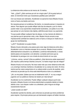 La distancia entre ambos es de menos de 10 metros. 
―Heh. ¿¡Qué!? ¿Sólo caminas por ahí sin ningún plan? ¡Si te gusta tanto el 
dolor, te haré llorar tanto que necesitaras pastillas para calmarlo!‖ 
Con sus brazos aún estirados, Accelerator se aproxima hacia Misaka Imouto 
como si fuera una bestia carnívora. 
No necesita pensar en la defensa. De hecho, no necesita pensar ni siquiera en 
atacar. Para alguien que puede reflejar todo tipo de ataques y por lo mismo 
puede matar a sus oponentes simplemente tocándolos, una pelea no es más 
que pensar en una manera más rápida y definitiva para tocar a su oponente. 
Ya que puede reflejar cualquier tipo de ataque, no hay manera de detener a 
sus piernas que lo aproximan más y más. Misaka Imouto encara a esa 
impresionante cantidad de violencia como si fuera un tanque en medio de un 
grupo de manifestantes. 
―¿¡Ah!?‖ Accelerator se queja irritado. 
Misaka Imouto retrocede unos pasos para crear algo de distancia entre ella y 
Accelerator como si intentara escapar de su avance. Misaka Imouto analiza 
detenidamente la situación a su alrededor y continúa retrocediendo, a veces 
dando pasos a la izquierda o a la derecha. La bestia carnívora que es 
Accelerator la persigue con una mirada de aburrimiento en sus ojos. 
―¡¡Vamos, vamos, vamos!! ¡Esto es patético! ¿Qué demonios estás esperando? 
¡No importa cuánto tiempo intentes consumir, no habrá ningún tipo de milagro!‖ 
Misaka Imouto no lo escucha. No hace nada más que crear distancia entre ella 
y su enemigo mientras mantiene a Accelerator en su campo de visión. El chico 
siente que los vasos sanguíneos en su cabeza están a punto de explotar, pero 
entonces se percata que la chica está electrificando el aire a su alrededor. 
―¡Ah, no me jodas! ¡Sabes que eso es totalmente inútil! ¡Y no voy a seguir 
jugando con tus patéticos intentos de resistir por más tiempo!‖ 
Accelerator se ríe cruelmente. Puede reflejar cualquier ataque que le sea 
lanzado y Misaka Imouto no le lanza electricidad a propósito debido al miedo 
debido a eso. Las chispas vuelan a su alrededor, pero ninguna se dirige 
exactamente hacia él. 
―¿Qué sucede con ella?‖ 
Accelerator aprieta los dientes, pero entonces se percata que tiene problemas 
para respirar. Al principio piensa que usó demasiado oxigeno al hablar mientras 
Afireinside Traducción BlueRabbit Corrección 
 