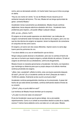 corría, pero es demasiado extraño. Un fuerte hedor hace que el chico se ponga 
en alerta. 
―Hoy es una noche sin viento,‖ la voz de Misaka Imouto resuena por el 
ambiente tranquilo del terreno. ―Por eso, Misaka tal vez tenga oportunidad de 
ganar, comenta Misaka.‖ 
Accelerator revisa nuevamente sus alrededores. Misaka Imouto continúa 
alejándose, lanza ataques eléctricos alrededor del chico, Accelerator tiene 
problemas para respirar, y él puede reflejar cualquier ataque. 
(Ahh, ya veo. ¿Ozono, huh?) 
El oxígeno en el aire puede separarse con electricidad. Las moléculas de 
oxígeno normalmente están formadas de dos átomos de oxígeno, pero una vez 
que los dos átomos de oxígeno se separan, tienen la disposición de conectarse 
en conjuntos de tres como ozono. 
El oxígeno y el ozono son dos cosas diferentes. Aspirar ozono no sería algo 
bueno para los pulmones de uno. 
Y es obvio debido a su uso en esterilización que es tóxico. 
Ningún ataque puede alcanzar a Accelerator, pero eso no cambia el hecho de 
que sea un humano que respira oxígeno y exhala dióxido de carbono. Si todo el 
oxigeno se eliminara de sus alrededores, sufriría de ahogamiento. 
Misaka Imouto no necesita aproximarse a Accelerator. De hecho, es imperativo 
que mantenga su distancia para que su propio ataque no le afecte mientras 
continúa privándolo de oxígeno. 
―¡¡Bien, bien, excelente!! ¡¡Retiro lo dicho, eres una buena oponente después 
de todo!! ¡¡Ha ha!! ¡Es un excelente cambio de ritmo! ¡Después de matar a 
10,000 de ustedes, finalmente se les ocurrió una buena idea!‖ 
Accelerator continúa persiguiéndola mientras se ríe emocionado. A pesar del 
hecho de que está siendo acorralado, continúa disfrutando desde el fondo de 
su corazón. 
―¡¡Pero!! ¡¡Hay un punto débil en eso!!‖ 
Los hombros de Misaka Imouto tiemblan por la sorpresa. 
―¡¡Tu plan no sirve de nada si te alcanzo!!‖ 
El pie de Accelerator causa que la grava debajo de su pie explote 
repentinamente. Como si un cohete se encendiera desde la suela de su zapato, 
avanza 7 metros hacia adelante como una bala con un solo paso. Misaka 
Afireinside Traducción BlueRabbit Corrección 
 