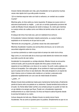 Imouto intenta retroceder aún más, pero Accelerator se le aproxima muchas 
veces más rápido de lo que ella puede moverse. 
―¡Si no intentas esquivar esto con todo tu esfuerzo, en verdad vas a acabar 
muerta!‖ 
Mientras grita, el chico estira su mano izquierda. El ataque es suave como si 
estuviera acariciando su mejilla… y aún así un sonido quebradizo proviene del 
cuello de Misaka Imouto después de recibir el ataque. Su visión gira mientras 
su cuerpo entero da vueltas como una hélice de bambú antes de caer en el 
suelo. 
El ataque del chico hizo todo eso, pero en realidad él se contuvo. 
Si Accelerator hubiera intentado matarla seriamente, su cuerpo hubiera 
explotado en el momento en el que tocó su piel. 
―Momento de una pregunta. ¿¡Cuántas veces has sido asesinada!?‖ 
Mientras Accelerator muestra una sonrisa llena de locura, se ve como una 
oscuridad colgando sobre la chica. 
La sonrisa cubriendo su rostro ocupa todo el campo de visión de la chica. 
Algo como un una burla sale de su boca que está abierta de manera tan amplia 
que está a punto de caer saliva. 
Accelerator ha recuperado su ventaja absoluta. Misaka Imouto se encuentra 
contra el suelo, pero la punta del zapato del chico pasa a través de los 
espacios en sus defensas y se clava en su cuerpo. Su puño vuela y golpea a la 
chica en la espalda. Con cada golpe, él se contiene lo mejor que puede para 
que el cuerpo de la chica no sea destruido. Ella está atrapada en un espiral de 
dolor intenso como si hubiera sido metida en un tambor y estuviera sido 
golpeada repetidamente con una vara de metal desde el exterior. 
Afireinside Traducción BlueRabbit Corrección 
―¿¡Ghfh…!?‖ 
Misaka Imouto tiene problemas hasta para mantenerse hecha bola y finalmente 
pierde la fuerza ante una patada en su abdomen. Queda tendida boca arriba en 
el suelo. Su frente debe haber sufrido una cortada porque no puede ver bien de 
un ojo debido a la sangre que fluye. Puede ver a Accelerator respirando 
erráticamente en su visión borrosa. El chico se limpia la saliva fluyendo desde 
la sonrisa formada en su rostro. 
Incluso después de todo eso, Misaka Imouto no siente rencor hacia 
Accelerator. No es como si quisiera pero no pudiera. Simplemente es que no ve 
 