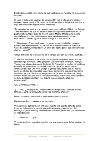 Estaba tan confiada en sí misma de sus palabras, pero Kamijou no recuerda ni 
un poco. 
Si fuera el caso, ¿las palabras de Mikoto están mal, o ella sabe ‗el pasado 
desconocido de Kamijou‘? Incapaz de decidir en alguna de las dos, Kamijou lo 
dejó a un lado como alguna platica misteriosa. 
―Tú, no deberías mostrar que me derrotaste, a mí, a Misaka Mikoto, ‗el Railgun‘. 
Y me derrotaste, así que no deberías estar disculpándote delante de mí. A 
partir de ahora, todos dirán de mí: 'Ah esa es Misaka Mikoto, ¿¡no fue ella 
derrotada por un chico quien parecía estar siendo perseguido por un 
chihuahua!?'‖ Misaka dijo esto mientras bajaba la lata de sidra. 
―…Me ganaste. Si ese es el caso y no tomas tu responsabilidad como un 
ganador sería preocupante. Yo, una de los sólo siete conocidos nivel 5 de 
Ciudad Academia, derrotada por un chico así; podría poner eso en un anuncio 
abierto, ¿sabes?‖ 
―¿Qué demonios es eso? Esto no es el periodo Edo con su espíritu Bushido…‖ 
Y, mientras empezaba a decir eso, una sola palabra que ella le dijo le hizo 
recordar algo incómodo. ‗¿Me ganaste?‘ (Esto debe ser porque yo, Kamijou 
Touma, hice algo en la escuela de chicas de Tokiwadai, la cual es conocida por 
tener chicas adineradas, quizás la forcé a que dijera ―Lo siento mucho‖ 
amenazándola con una roca, y luego la golpeé hasta llorar; eso es, eso es, 
como las células de mi cerebro están rotas, mi memoria está destruida como 
resultado, así que mientras no tenga memoria de esto, no sabré que hice y 
además ahora escucho a esta chica soltando todo y que ‗sería preocupante si 
no tomo la responsabilidad‘, ¡¡de alguna manera escuché algo muy 
amenazante!!) 
―Uh, uhhhhhhhhhhhhhh…‖ 
―¿…? Hey, ¿Qué te pasa?‖, preguntó Misaka suspirando, ―Pareces irritado 
también. ¿Será por empujarte a este tipo de manga shonen?‖ 
Mikoto dobló sus brazos en ira; y con esta expresión suspiró. 
Kamijou perplejo no reconoció su expresión. 
―Nunca intenté golpearte, sin embargo, pusiste una guardia perfecta contra 
todas las balas como si esperaras que te golpearan gravemente… Sin 
embargo, a pesar de estoy siendo elitista y molesta, la cosa es que este hecho 
es imperdonable‖ 
―……Uhhhhhhh…… ¿uh?‖ 
Y, un quejumbroso y perplejo Kamijou otra vez se da cuenta de las palabras de 
Mikoto. 
Afireinside Traducción BlueRabbit Corrección 
 