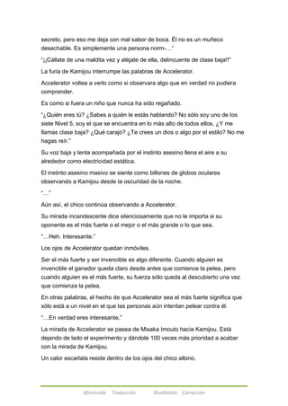 secreto, pero eso me deja con mal sabor de boca. Él no es un muñeco 
desechable. Es simplemente una persona norm-…‖ 
―¡¡Cállate de una maldita vez y aléjate de ella, delincuente de clase baja!!‖ 
La furia de Kamijou interrumpe las palabras de Accelerator. 
Accelerator voltea a verlo como si observara algo que en verdad no pudiera 
comprender. 
Es como si fuera un niño que nunca ha sido regañado. 
―¿Quién eres tú? ¿Sabes a quién le estás hablando? No sólo soy uno de los 
siete Nivel 5, soy el que se encuentra en lo más alto de todos ellos. ¿Y me 
llamas clase baja? ¿Qué carajo? ¿Te crees un dios o algo por el estilo? No me 
hagas reír.‖ 
Su voz baja y lenta acompañada por el instinto asesino llena el aire a su 
alrededor como electricidad estática. 
El instinto asesino masivo se siente como billones de globos oculares 
observando a Kamijou desde la oscuridad de la noche. 
Afireinside Traducción BlueRabbit Corrección 
―…‖ 
Aún así, el chico continúa observando a Accelerator. 
Su mirada incandescente dice silenciosamente que no le importa si su 
oponente es el más fuerte o el mejor o el más grande o lo que sea. 
―…Heh. Interesante.‖ 
Los ojos de Accelerator quedan inmóviles. 
Ser el más fuerte y ser invencible es algo diferente. Cuando alguien es 
invencible el ganador queda claro desde antes que comience la pelea, pero 
cuando alguien es el más fuerte, su fuerza sólo queda al descubierto una vez 
que comienza la pelea. 
En otras palabras, el hecho de que Accelerator sea el más fuerte significa que 
sólo está a un nivel en el que las personas aún intentan pelear contra él. 
―…En verdad eres interesante.‖ 
La mirada de Accelerator se pasea de Misaka Imouto hacia Kamijou. Está 
dejando de lado el experimento y dándole 100 veces más prioridad a acabar 
con la mirada de Kamijou. 
Un calor escarlata reside dentro de los ojos del chico albino. 
 
