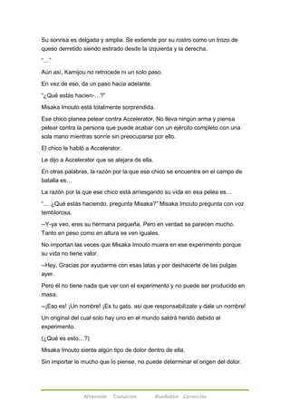 Su sonrisa es delgada y amplia. Se extiende por su rostro como un trozo de 
queso derretido siendo estirado desde la izquierda y la derecha. 
Afireinside Traducción BlueRabbit Corrección 
―…‖ 
Aún así, Kamijou no retrocede ni un solo paso. 
En vez de eso, da un paso hacia adelante. 
―¿Qué estás hacien-…?‖ 
Misaka Imouto está totalmente sorprendida. 
Ese chico planea pelear contra Accelerator. No lleva ningún arma y piensa 
pelear contra la persona que puede acabar con un ejército completo con una 
sola mano mientras sonríe sin preocuparse por ello. 
El chico le habló a Accelerator. 
Le dijo a Accelerator que se alejara de ella. 
En otras palabras, la razón por la que ese chico se encuentra en el campo de 
batalla es… 
La razón por la que ese chico está arriesgando su vida en esa pelea es… 
―… ¿Qué estás haciendo, pregunta Misaka?‖ Misaka Imouto pregunta con voz 
temblorosa. 
--Y-ya veo, eres su hermana pequeña. Pero en verdad se parecen mucho. 
Tanto en peso como en altura se ven iguales. 
No importan las veces que Misaka Imouto muera en ese experimento porque 
su vida no tiene valor. 
--Hey, Gracias por ayudarme con esas latas y por deshacerte de las pulgas 
ayer. 
Pero él no tiene nada que ver con el experimento y no puede ser producido en 
masa. 
--¡Eso es! ¡Un nombre! ¡Es tu gato, así que responsabilízate y dale un nombre! 
Un original del cual solo hay uno en el mundo saldrá herido debido al 
experimento. 
(¿Qué es esto…?) 
Misaka Imouto siente algún tipo de dolor dentro de ella. 
Sin importar lo mucho que lo piense, no puede determinar el origen del dolor. 
 