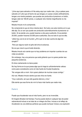 ―¡Vine aquí para salvarte a ti! No estoy aquí por nadie más. ¡Voy a pelear para 
salvarte a ti! ¡Así que el hecho de que tengas un cuerpo creado artificialmente, 
tengas una mente prestada, que puedas ser producida al presionar un botón, 
tengas valor de 180,00 yenes, o cualquier otra mierda insignificante no me 
importa!‖ 
Misaka Imouto no lo comprende. 
No comprende lo que el chico intenta decir. No hubo una sola mentira en lo que 
ella dijo. Es un ser que puede ser producido automáticamente al presionar un 
botón. Si se pierde una, puede hacerse a otra para sustituirla. Si se pierden 
20,000, pueden hacerse 20,000 para sustituirlas. Eso es todo lo que es ella. 
―¡Sólo hay una tú en el mundo! ¿¡Por qué no te das cuenta de algo tan 
simple!?‖ 
Pero por alguna razón el grito del chico la alcanza. 
No es que crea lo que él está diciendo. 
Misaka Imouto aún siente que no hay problema sin importar cuantas de sus 
vidas se pierden. 
Sin embargo, hay una persona que está gritando que no quiere perder esa 
pequeña existencia. 
El chico ciertamente no tiene poder. 
No hay forma en la que posea algo que lo haga lo suficientemente valioso 
como para considerarlo como el más fuerte de Ciudad Academia. 
―No vengas sólo a morir. Aún quiero platicar de muchas cosas contigo.‖ 
Aún así, Misaka Imouto siente que ese chico es fuerte. 
―Voy a salvarte, así que sólo guarda silencio y mira.‖ 
Ella siente que esa forma de vivir lo hace más fuerte que nadie más. 
Afireinside Traducción BlueRabbit Corrección 
Parte 6 
Puede que Accelerator sea el más fuerte, pero no es invencible. 
El Imagine Breaker de Kamijou Touma puede destruir cualquier tipo de poder 
sobrenatural incluso si se trata de un milagro de Dios. Incluso si el reflejo de 
Accelerator es una defensa perfecta que puede rechazar incluso una explosión 
 