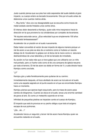 Justo cuando piensa que sus pies han sido separados del suelo debido al gran 
impacto, su cuerpo entero es lanzado bruscamente. Gira por el suelo antes de 
detenerse unos cuantos metros atrás. 
―…Muy lento,‖ dice una voz desagradable que se escucha como trozos de 
metal oxidado siendo frotados unos contra otros. 
El intenso dolor desorientó a Kamijou, quien sólo mira inexpresivo hacia la 
dirección en la que proviene la voz olvidándose por completo de levantarse. 
―Ni siquiera estuviste cerca. ¡¡Esa velocidad tuya es simplemente 100 años 
demasiado lentaaaaaaaaa!!‖ 
Accelerator da un pisotón en el suelo nuevamente. 
Debe haber convertido el vector de ese impacto de alguna manera porque un 
riel de acero a sus pies se alza de un extremo como si hubiera un resorte 
debajo de él. Accelerator lo golpea con el dorso de la mano como si estuviera 
deshaciéndose de unas telarañas y el riel es lanzado de inmediato. 
Su acción no fue nada más que un leve golpe que uno utilizaría con un niño 
mal portado, pero un fuerte ruido como el de una campana de iglesia resuena 
por todo el terreno. El riel de acero se dobla en forma de V y vuela directo hacia 
Kamijou como una bala. 
Afireinside Traducción BlueRabbit Corrección 
―¡¡!!‖ 
Kamijou gira y salta frenéticamente para quitarse de su camino. 
Inmediatamente después, el trozo abollado de acero se incrusta en el suelo 
como una espada sagrada en el punto exacto en el que se encontraba Kamijou 
hace un momento. 
Kamijou piensa que apenas logró esquivarlo, pero la masa de acero pesa 
cientos de kilogramos. Cuando se clava en el suelo, lanza una enorme cantidad 
de grava al aire. Es como un meteorito cayendo en el mar. 
Infinidad de pequeñas piedras se impactan contra el cuerpo de Kamijou. 
El impacto que esto le provoca en su pecho obliga a que todo el oxígeno 
escape de sus pulmones. 
―¡Gh…Ah…!‖ 
Accelerator lanza un segundo y tercer riel de acero hacia Kamijou quien se 
encuentra rodando en el suelo. 
 