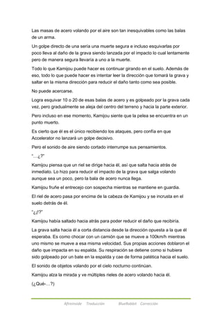 Las masas de acero volando por el aire son tan inesquivables como las balas 
de un arma. 
Un golpe directo de una sería una muerte segura e incluso esquivarlas por 
poco lleva al daño de la grava siendo lanzada por el impacto lo cual lentamente 
pero de manera segura llevaría a uno a la muerte. 
Todo lo que Kamijou puede hacer es continuar girando en el suelo. Además de 
eso, todo lo que puede hacer es intentar leer la dirección que tomará la grava y 
saltar en la misma dirección para reducir el daño tanto como sea posible. 
No puede acercarse. 
Logra esquivar 10 o 20 de esas balas de acero y es golpeado por la grava cada 
vez, pero gradualmente se aleja del centro del terreno y hacia la parte exterior. 
Pero incluso en ese momento, Kamijou siente que la pelea se encuentra en un 
punto muerto. 
Es cierto que él es el único recibiendo los ataques, pero confía en que 
Accelerator no lanzará un golpe decisivo. 
Pero el sonido de aire siendo cortado interrumpe sus pensamientos. 
Afireinside Traducción BlueRabbit Corrección 
―…¿?‖ 
Kamijou piensa que un riel se dirige hacia él, así que salta hacia atrás de 
inmediato. Lo hizo para reducir el impacto de la grava que salga volando 
aunque sea un poco, pero la bala de acero nunca llega. 
Kamijou fruñe el entrecejo con sospecha mientras se mantiene en guardia. 
El riel de acero pasa por encima de la cabeza de Kamijou y se incrusta en el 
suelo detrás de él. 
―¿¡!?‖ 
Kamijou había saltado hacia atrás para poder reducir el daño que recibiría. 
La grava salta hacia él a corta distancia desde la dirección opuesta a la que él 
esperaba. Es como chocar con un camión que se mueve a 100km/h mientras 
uno mismo se mueve a esa misma velocidad. Sus propias acciones doblaron el 
daño que impacta en su espalda. Su respiración se detiene como si hubiera 
sido golpeado por un bate en la espalda y cae de forma patética hacia el suelo. 
El sonido de objetos volando por el cielo nocturno continúan. 
Kamijou alza la mirada y ve múltiples rieles de acero volando hacia él. 
(¿Qué-…?) 
 