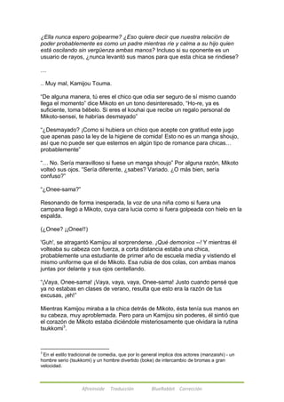 ¿Ella nunca espero golpearme? ¿Eso quiere decir que nuestra relación de 
poder probablemente es como un padre mientras ríe y calma a su hijo quien 
está oscilando sin vergüenza ambas manos? Incluso si su oponente es un 
usuario de rayos, ¿nunca levantó sus manos para que esta chica se rindiese? 
Afireinside Traducción BlueRabbit Corrección 
… 
.. Muy mal, Kamijou Touma. 
―De alguna manera, tú eres el chico que odia ser seguro de sí mismo cuando 
llega el momento‖ dice Mikoto en un tono desinteresado, ―Ho-re, ya es 
suficiente, toma bébelo. Si eres el kouhai que recibe un regalo personal de 
Mikoto-sensei, te habrías desmayado‖ 
―¿Desmayado? ¡Como si hubiera un chico que acepte con gratitud este jugo 
que apenas paso la ley de la higiene de comida! Esto no es un manga shoujo, 
así que no puede ser que estemos en algún tipo de romance para chicas… 
probablemente‖ 
―… No. Sería maravilloso si fuese un manga shoujo‖ Por alguna razón, Mikoto 
volteó sus ojos. ―Sería diferente, ¿sabes? Variado. ¿O más bien, sería 
confuso?‖ 
―¿Onee-sama?‖ 
Resonando de forma inesperada, la voz de una niña como si fuera una 
campana llegó a Mikoto, cuya cara lucia como si fuera golpeada con hielo en la 
espalda. 
(¿Onee? ¡¡Onee!!) 
'Guh', se atragantó Kamijou al sorprenderse. ¡Qué demonios --! Y mientras él 
volteaba su cabeza con fuerza, a corta distancia estaba una chica, 
probablemente una estudiante de primer año de escuela media y vistiendo el 
mismo uniforme que el de Mikoto. Esa rubia de dos colas, con ambas manos 
juntas por delante y sus ojos centellando. 
―¡Vaya, Onee-sama! ¡Vaya, vaya, vaya, Onee-sama! Justo cuando pensé que 
ya no estabas en clases de verano, resulta que esto era la razón de tus 
excusas, ¡eh!‖ 
Mientras Kamijou miraba a la chica detrás de Mikoto, ésta tenía sus manos en 
su cabeza, muy aproblemada. Pero para un Kamijou sin poderes, él sintió que 
el corazón de Mikoto estaba diciéndole misteriosamente que olvidara la rutina 
tsukkomi3. 
3 En el estilo tradicional de comedia, que por lo general implica dos actores (manzaishi) - un 
hombre serio (tsukkomi) y un hombre divertido (boke) de intercambio de bromas a gran 
velocidad. 
 
