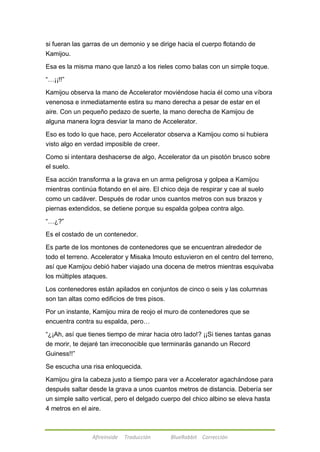 si fueran las garras de un demonio y se dirige hacia el cuerpo flotando de 
Kamijou. 
Esa es la misma mano que lanzó a los rieles como balas con un simple toque. 
Afireinside Traducción BlueRabbit Corrección 
―…¡¡!!‖ 
Kamijou observa la mano de Accelerator moviéndose hacia él como una víbora 
venenosa e inmediatamente estira su mano derecha a pesar de estar en el 
aire. Con un pequeño pedazo de suerte, la mano derecha de Kamijou de 
alguna manera logra desviar la mano de Accelerator. 
Eso es todo lo que hace, pero Accelerator observa a Kamijou como si hubiera 
visto algo en verdad imposible de creer. 
Como si intentara deshacerse de algo, Accelerator da un pisotón brusco sobre 
el suelo. 
Esa acción transforma a la grava en un arma peligrosa y golpea a Kamijou 
mientras continúa flotando en el aire. El chico deja de respirar y cae al suelo 
como un cadáver. Después de rodar unos cuantos metros con sus brazos y 
piernas extendidos, se detiene porque su espalda golpea contra algo. 
―…¿?‖ 
Es el costado de un contenedor. 
Es parte de los montones de contenedores que se encuentran alrededor de 
todo el terreno. Accelerator y Misaka Imouto estuvieron en el centro del terreno, 
así que Kamijou debió haber viajado una docena de metros mientras esquivaba 
los múltiples ataques. 
Los contenedores están apilados en conjuntos de cinco o seis y las columnas 
son tan altas como edificios de tres pisos. 
Por un instante, Kamijou mira de reojo el muro de contenedores que se 
encuentra contra su espalda, pero… 
―¿¡Ah, así que tienes tiempo de mirar hacia otro lado!? ¡¡Si tienes tantas ganas 
de morir, te dejaré tan irreconocible que terminarás ganando un Record 
Guiness!!‖ 
Se escucha una risa enloquecida. 
Kamijou gira la cabeza justo a tiempo para ver a Accelerator agachándose para 
después saltar desde la grava a unos cuantos metros de distancia. Debería ser 
un simple salto vertical, pero el delgado cuerpo del chico albino se eleva hasta 
4 metros en el aire. 
 