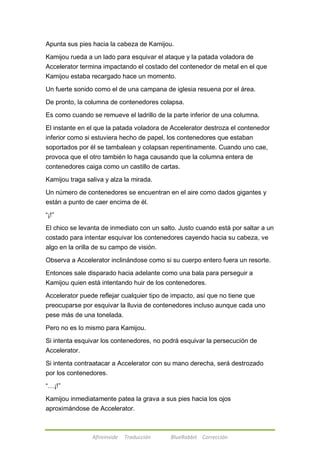 Apunta sus pies hacia la cabeza de Kamijou. 
Kamijou rueda a un lado para esquivar el ataque y la patada voladora de 
Accelerator termina impactando el costado del contenedor de metal en el que 
Kamijou estaba recargado hace un momento. 
Un fuerte sonido como el de una campana de iglesia resuena por el área. 
De pronto, la columna de contenedores colapsa. 
Es como cuando se remueve el ladrillo de la parte inferior de una columna. 
El instante en el que la patada voladora de Accelerator destroza el contenedor 
inferior como si estuviera hecho de papel, los contenedores que estaban 
soportados por él se tambalean y colapsan repentinamente. Cuando uno cae, 
provoca que el otro también lo haga causando que la columna entera de 
contenedores caiga como un castillo de cartas. 
Kamijou traga saliva y alza la mirada. 
Un número de contenedores se encuentran en el aire como dados gigantes y 
están a punto de caer encima de él. 
Afireinside Traducción BlueRabbit Corrección 
―¡!‖ 
El chico se levanta de inmediato con un salto. Justo cuando está por saltar a un 
costado para intentar esquivar los contenedores cayendo hacia su cabeza, ve 
algo en la orilla de su campo de visión. 
Observa a Accelerator inclinándose como si su cuerpo entero fuera un resorte. 
Entonces sale disparado hacia adelante como una bala para perseguir a 
Kamijou quien está intentando huir de los contenedores. 
Accelerator puede reflejar cualquier tipo de impacto, así que no tiene que 
preocuparse por esquivar la lluvia de contenedores incluso aunque cada uno 
pese más de una tonelada. 
Pero no es lo mismo para Kamijou. 
Si intenta esquivar los contenedores, no podrá esquivar la persecución de 
Accelerator. 
Si intenta contraatacar a Accelerator con su mano derecha, será destrozado 
por los contenedores. 
―…¡!‖ 
Kamijou inmediatamente patea la grava a sus pies hacia los ojos 
aproximándose de Accelerator. 
 