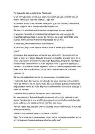 Por supuesto, eso no detendrá a Accelerator. 
―¡Hah hah! ¿En serio creíste que eso funcionaría? ¡¡Si vas a intentar eso, al 
menos intenta que sea más efectivo… algo así!!‖ 
Accelerator manipula los vectores de la grava que toca su cuerpo de manera 
que es reflejada hacia Kamijou al doble de velocidad. 
Kamijou cruza los brazos de inmediato para proteger su cara y pecho. 
Al siguiente momento, el impacto similar al disparo de una escopeta de 
pequeñas piedras golpea el cuerpo de Kamijou. Su cuerpo es lanzado unos 
cuantos metros como si hubiera sido golpeado por un misil. 
Al hacer eso, esquiva la lluvia de contenedores. 
Al hacer eso, logra crear algo de espacio entre él mismo y Accelerator. 
Afireinside Traducción BlueRabbit Corrección 
―¿Ah?‖ 
Accelerator deja escapar ese sonido de leve admiración y los contenedores 
tocan el suelo un instante después. Una gran cantidad de grava se eleva en el 
aire y una nube de arena obstruye la visión de Kamijou. De pronto, incontables 
contenedores caen dentro de la nube de polvo como si quisieran destrozar a 
Kamijou. Los contenedores se dispersan tomando caminos impredecibles como 
seres vivos de manera similar a dados dando vueltas dentro de una copa. 
(¡Mierda…!) 
Kamijou se quita del camino de los contenedores inmediatamente. 
Finalmente dejan de moverse, pero la nube de polvo continúa obstruyendo la 
visión de Kamijou. No, no es una nube de polvo. Parece que los contenedores 
resguardaban harina. La nube de polvo es como neblina blanca que obstruye la 
visión de Kamijou. 
La cortina blanca rodea a Kamijou en todas direcciones. 
No sabe cuándo o de donde Accelerator pasará a través de esa cortina para 
atacar. Kamijou siente una tensión desesperada como si hubiera sido lanzado 
a una jaula con una bestia carnívora mientras está ciego. 
Pero en vez de eso, escucha una voz viniendo en dirección frontal a él más allá 
de la cortina blanca. 
Es como si Accelerator diera a conocer su ubicación. 
―Heh. Parece que esos contenedores tenían harina, pero esta agradable noche 
sin viento podría hacer de esto una situación peligrosa.‖ 
 