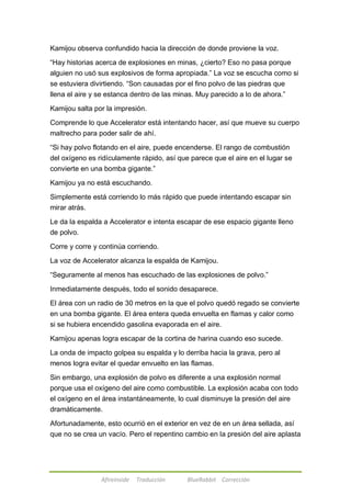 Kamijou observa confundido hacia la dirección de donde proviene la voz. 
―Hay historias acerca de explosiones en minas, ¿cierto? Eso no pasa porque 
alguien no usó sus explosivos de forma apropiada.‖ La voz se escucha como si 
se estuviera divirtiendo. ―Son causadas por el fino polvo de las piedras que 
llena el aire y se estanca dentro de las minas. Muy parecido a lo de ahora.‖ 
Kamijou salta por la impresión. 
Comprende lo que Accelerator está intentando hacer, así que mueve su cuerpo 
maltrecho para poder salir de ahí. 
―Si hay polvo flotando en el aire, puede encenderse. El rango de combustión 
del oxígeno es ridículamente rápido, así que parece que el aire en el lugar se 
convierte en una bomba gigante.‖ 
Kamijou ya no está escuchando. 
Simplemente está corriendo lo más rápido que puede intentando escapar sin 
mirar atrás. 
Le da la espalda a Accelerator e intenta escapar de ese espacio gigante lleno 
de polvo. 
Corre y corre y continúa corriendo. 
La voz de Accelerator alcanza la espalda de Kamijou. 
―Seguramente al menos has escuchado de las explosiones de polvo.‖ 
Inmediatamente después, todo el sonido desaparece. 
El área con un radio de 30 metros en la que el polvo quedó regado se convierte 
en una bomba gigante. El área entera queda envuelta en flamas y calor como 
si se hubiera encendido gasolina evaporada en el aire. 
Kamijou apenas logra escapar de la cortina de harina cuando eso sucede. 
La onda de impacto golpea su espalda y lo derriba hacia la grava, pero al 
menos logra evitar el quedar envuelto en las flamas. 
Sin embargo, una explosión de polvo es diferente a una explosión normal 
porque usa el oxígeno del aire como combustible. La explosión acaba con todo 
el oxígeno en el área instantáneamente, lo cual disminuye la presión del aire 
dramáticamente. 
Afortunadamente, esto ocurrió en el exterior en vez de en un área sellada, así 
que no se crea un vacío. Pero el repentino cambio en la presión del aire aplasta 
Afireinside Traducción BlueRabbit Corrección 
 