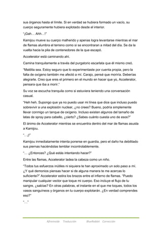 sus órganos hasta el límite. Si en verdad se hubiera formado un vacío, su 
cuerpo seguramente hubiera explotado desde el interior. 
Afireinside Traducción BlueRabbit Corrección 
―¡Gah… Ahh…!‖ 
Kamijou mueve su cuerpo malherido y apenas logra levantarse mientras el mar 
de flamas alumbra el terreno como si se encontraran a mitad del día. Se da la 
vuelta hacia la pila de contenedores de la que escapó. 
Accelerator está caminando ahí. 
Camina tranquilamente a través del purgatorio escarlata que él mismo creó. 
―Maldita sea. Estoy seguro que lo experimentaste por cuenta propia, pero la 
falta de oxígeno también me afectó a mí. Carajo, pensé que moriría. Deberías 
alegrarte. Creo que eres el primero en el mundo en hacer que yo, Accelerator, 
pensara que iba a morir.‖ 
Su voz se escucha tranquila como si estuviera teniendo una conversación 
casual. 
―Heh heh. Supongo que ya no puedo usar mi línea que dice que incluso puedo 
sobrevivir a una explosión nuclear, ¿no crees? Bueno, podría simplemente 
llevar conmigo un tanque de oxígeno. Incluso existen algunos del tamaño de 
latas de spray para cabello, ¿cierto? ¿Sabes cuánto cuesta uno de esos?‖ 
El ánimo de Accelerator mientras se encuentra dentro del mar de flamas asusta 
a Kamijou. 
―…¡!‖ 
Kamijou inmediatamente intenta ponerse en guardia, pero el daño ha debilitado 
sus piernas haciéndolas temblar incontrolablemente. 
―… ¿Entonces? ¿Qué estás intentando hacer?‖ 
Entre las flamas, Accelerator ladea la cabeza como un niño. 
―Todos tus esfuerzos inútiles ni siquiera te han aproximado un solo paso a mí. 
¿Y qué demonios piensas hacer si de alguna manera te me acercas lo 
suficiente?‖ Accelerator estira los brazos entre el infierno de flamas. ―Puedo 
manipular cualquier vector que toque mi cuerpo. Eso incluye el flujo de tu 
sangre, ¿sabías? En otras palabras, el instante en el que me toques, todos los 
vasos sanguíneos y órganos en tu cuerpo explotarán. ¿En verdad comprendes 
eso?‖ 
―…‖ 
 