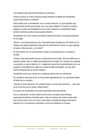 Las temblorosas piernas de Kamijou se paralizan. 
Incluso aunque su mano derecha pueda penetrar el reflejo de Accelerator, 
¿qué puede hacer en verdad? 
Sólo puede tocar a Accelerator con su mano derecha. Lo que significa que 
básicamente tendría que boxear con una mano sellada. E incluso si pudiera 
golpear el rostro de Accelerator con su mano derecha, si Accelerator logra 
tomarlo del brazo antes de que pueda retirarlo… 
Accelerator se ríe de manera amistosa mientras Kamijou se queda paralizado 
en su lugar. 
―Bueno, no te preocupes por eso. Opusiste buena resistencia. De hecho es un 
milagro que sigas respirando después de confrontarme. Sería un poco egoísta 
el querer más que eso, ¿no crees?‖ 
El chico albino se ríe nuevamente a pesar de encontrarse en una pelea a 
muerte. 
―Carajo. Eres afortunado de que tu potencial sea tan bajo. Eres tan débil que ni 
siquiera puedo usar mi reflejo apropiadamente contigo. En verdad me ayudaste 
a encontrar un punto débil en mí. Judgement actúa tan irracionalmente con sus 
poderes y Anti-Skill saca todas sus armas de alta tecnología, así que todo 
termina después de su primer disparo.‖ 
Accelerator junta sus manos en un aplauso dentro del mar de flamas. 
En verdad se escucha como si le estuviera agradeciendo a su oponente desde 
el fondo de su corazón. 
―Hiciste un buen esfuerzo. En verdad hiciste un muy buen esfuerzo… ¡¡Así que 
ya es hora de que te vayas a descansar!!‖ 
El cuerpo de Accelerator se inclina levemente entre las flamas. 
Con un estruendo, el chico albino corre como una bala hacia Kamijou 
separando las flamas mientras pasa. Hay una docena de metros entre ellos, 
pero reduce eso a cero con dos o tres pasos. Accelerator llega enfrente de 
Kamijou con movimientos parecidos a una roca saltando en el agua. 
Afireinside Traducción BlueRabbit Corrección 
 