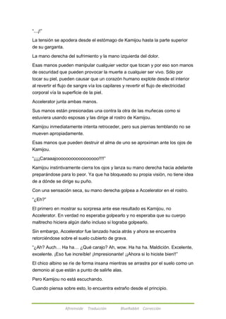 Afireinside Traducción BlueRabbit Corrección 
―...¡!‖ 
La tensión se apodera desde el estómago de Kamijou hasta la parte superior 
de su garganta. 
La mano derecha del sufrimiento y la mano izquierda del dolor. 
Esas manos pueden manipular cualquier vector que tocan y por eso son manos 
de oscuridad que pueden provocar la muerte a cualquier ser vivo. Sólo por 
tocar su piel, pueden causar que un corazón humano explote desde el interior 
al revertir el flujo de sangre vía los capilares y revertir el flujo de electricidad 
corporal vía la superficie de la piel. 
Accelerator junta ambas manos. 
Sus manos están presionadas una contra la otra de las muñecas como si 
estuviera usando esposas y las dirige al rostro de Kamijou. 
Kamijou inmediatamente intenta retroceder, pero sus piernas temblando no se 
mueven apropiadamente. 
Esas manos que pueden destruir el alma de uno se aproximan ante los ojos de 
Kamijou. 
―¡¡¡¡Caraaajooooooooooooooooo!!!!‖ 
Kamijou instintivamente cierra los ojos y lanza su mano derecha hacia adelante 
preparándose para lo peor. Ya que ha bloqueado su propia visión, no tiene idea 
de a dónde se dirige su puño. 
Con una sensación seca, su mano derecha golpea a Accelerator en el rostro. 
―¿Eh?‖ 
El primero en mostrar su sorpresa ante ese resultado es Kamijou, no 
Accelerator. En verdad no esperaba golpearlo y no esperaba que su cuerpo 
maltrecho hiciera algún daño incluso si lograba golpearlo. 
Sin embargo, Accelerator fue lanzado hacia atrás y ahora se encuentra 
retorciéndose sobre el suelo cubierto de grava. 
―¿Ah? Auch… Ha ha… ¿Qué carajo? Ah, wow. Ha ha ha. Maldición. Excelente, 
excelente. ¡Eso fue increíble! ¡Impresionante! ¡¡Ahora si lo hiciste bien!!‖ 
El chico albino se ríe de forma insana mientras se arrastra por el suelo como un 
demonio al que están a punto de salirle alas. 
Pero Kamijou no está escuchando. 
Cuando piensa sobre esto, lo encuentra extraño desde el principio. 
 