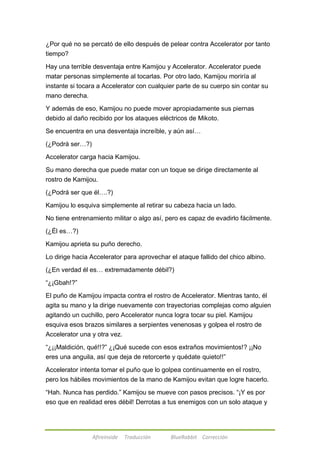 ¿Por qué no se percató de ello después de pelear contra Accelerator por tanto 
tiempo? 
Hay una terrible desventaja entre Kamijou y Accelerator. Accelerator puede 
matar personas simplemente al tocarlas. Por otro lado, Kamijou moriría al 
instante si tocara a Accelerator con cualquier parte de su cuerpo sin contar su 
mano derecha. 
Y además de eso, Kamijou no puede mover apropiadamente sus piernas 
debido al daño recibido por los ataques eléctricos de Mikoto. 
Se encuentra en una desventaja increíble, y aún así… 
Afireinside Traducción BlueRabbit Corrección 
(¿Podrá ser…?) 
Accelerator carga hacia Kamijou. 
Su mano derecha que puede matar con un toque se dirige directamente al 
rostro de Kamijou. 
(¿Podrá ser que él….?) 
Kamijou lo esquiva simplemente al retirar su cabeza hacia un lado. 
No tiene entrenamiento militar o algo así, pero es capaz de evadirlo fácilmente. 
(¿Él es…?) 
Kamijou aprieta su puño derecho. 
Lo dirige hacia Accelerator para aprovechar el ataque fallido del chico albino. 
(¿En verdad él es… extremadamente débil?) 
―¿¡Gbah!?‖ 
El puño de Kamijou impacta contra el rostro de Accelerator. Mientras tanto, él 
agita su mano y la dirige nuevamente con trayectorias complejas como alguien 
agitando un cuchillo, pero Accelerator nunca logra tocar su piel. Kamijou 
esquiva esos brazos similares a serpientes venenosas y golpea el rostro de 
Accelerator una y otra vez. 
―¿¡¡Maldición, qué!!?‖ ¿¡Qué sucede con esos extraños movimientos!? ¡¡No 
eres una anguila, así que deja de retorcerte y quédate quieto!!‖ 
Accelerator intenta tomar el puño que lo golpea continuamente en el rostro, 
pero los hábiles movimientos de la mano de Kamijou evitan que logre hacerlo. 
―Hah. Nunca has perdido.‖ Kamijou se mueve con pasos precisos. ―¡Y es por 
eso que en realidad eres débil! Derrotas a tus enemigos con un solo ataque y 
 