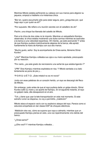 Mientras Mikoto estaba perforando su cabeza con sus manos para aligerar su 
jaqueca, empezó a hablarle a la misteriosa chica. 
―Bie~en, quiero escucharlo sólo para estar segura, pero ¿preguntas por, qué 
hago aquí o por quién es él?‘‖ 
―Por supuesto. Me refiero a tu reunión secreta con el caballero de ahí‖ 
Pachin, una chispa fue liberada del cabello de Mikoto. 
Pero a la chica de dos colas no le importo. Mientras un estupefacto Kamijou 
observaba, la chica estaba mostrando una dulce sonrisa mientras se acercaba 
a la banca a una velocidad espantosa. Oh mierda, ¡se está acercando! Y antes 
de que Kamijou pudiera instintivamente alejarse de la banca, ella apretó 
fuertemente la mano de Kamijou con sus dos manos. 
―Mucho gusto, señor. Soy la acompañante de Onee-sama, llámeme Shirai 
Kuroko‖ 
―¿Ha?‖ Mientras Kamijou volteaba sus ojos a su mano apretada, preocupado 
por su reacción. 
―Por cierto, ¿es este grado de nerviosismo una señal de que estaba ligando~?‖ 
―¡Pfft!‖ Dice Kamijou mientras explotaba en risa. Y Mikoto sentada a su lado 
lentamente se pone de pie y… 
―P-O-R Q -U-É T-Ú-. ¡Este imbécil no es mi novio!‖ 
Junto con esas palabras de un corazón herido, un rayo se descargó del fleco 
de Mikoto. 
Sin embargo, justo antes de que el rayo pudiera darle un golpe directo, Shirai 
Kuroko soltó su mano y se apartó de Kamijou. En el siguiente instante, el rayo 
no golpeó nada, ella desapareció en el aire. 
―Tch, y tiene que usar la tele-transportación en este mal momento. Si este 
extraño rumor se dispersa, no voy a permitirlo, ¡maldición!‖ 
Mikoto ataca al espacio vacío con su explosivo ataque del rayo. Parece como si 
estuviera empeñada en dar clases ESP de choques eléctricos. 
Maldición otra vez, cómo se supone que vaya a calmarla, mientras que un 
preocupado Kamijou piensa en esto, una voz repentinamente vino detrás del 
banco. 
Afireinside Traducción BlueRabbit Corrección 
―¿Onee-sama?‖ 
¡¡¡Otra vez!!! Y mientras Kamijou volteaba… 
 