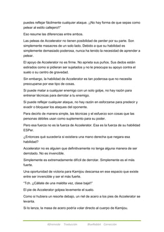 puedes reflejar fácilmente cualquier ataque. ¡¡No hay forma de que sepas como 
pelear al estilo callejero!!‖ 
Eso resume las diferencias entre ambos. 
Las peleas de Accelerator no tienen posibilidad de perder por su parte. Son 
simplemente masacres de un solo lado. Debido a que su habilidad es 
simplemente demasiado poderosa, nunca ha tenido la necesidad de aprender a 
pelear. 
El apoyo de Accelerator no es firme. No aprieta sus puños. Sus dedos están 
estirados como si pidieran ser sujetados y no le preocupa su apoyo contra el 
suelo o su centro de gravedad. 
Sin embargo, la habilidad de Accelerator es tan poderosa que no necesita 
preocuparse por ese tipo de cosas. 
Si puede matar a cualquier enemigo con un solo golpe, no hay razón para 
entrenar técnicas para derrotar a tu enemigo. 
Si puede reflejar cualquier ataque, no hay razón en esforzarse para predecir y 
evadir o bloquear los ataques del oponente. 
Para decirlo de manera simple, las técnicas y el esfuerzo son cosas que las 
personas débiles usan como suplemento para su poder. 
Pero esa fuerza no es la fuerza de Accelerator. Esa es la fuerza de su habilidad 
ESPer. 
¿Entonces qué sucedería si existiera una mano derecha que negara esa 
habilidad? 
Accelerator no es alguien que definitivamente no tenga alguna manera de ser 
derrotado. No es invencible. 
Simplemente es extremadamente difícil de derrotar. Simplemente es el más 
fuerte. 
Una oportunidad de victoria para Kamijou descansa en ese espacio que existe 
entre ser invencible y ser el más fuerte. 
―Tch. ¡¡Cállate de una maldita vez, clase baja!!‖ 
El pie de Accelerator golpea levemente el suelo. 
Como si hubiera un resorte debajo, un riel de acero a los pies de Accelerator se 
levanta. 
Si lo lanza, la masa de acero podría volar directo al cuerpo de Kamijou. 
Afireinside Traducción BlueRabbit Corrección 
 