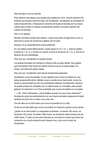 Pero Kamijou no se lo permite. 
Para detener ese ataque que predijo que estaba por venir, el puño derecho de 
Kamijou se impacta contra el rostro de Accelerator. Accelerator es derribado al 
suelo bruscamente y manipula los vectores de la grava lanzada por su propio 
cuerpo para arrojar un ataque de pequeñas piedras a la parte superior del 
cuerpo de Kamijou. 
Pero no lo golpea. 
Kamijou también predice ese ataque, y logra esquivarlo al agacharse como si 
estuviera a punto de comenzar a gatear por el suelo. 
Kamijou no es especialmente bueno peleando. 
En una pelea contra delincuentes, puede ganar en un 1 vs. 1, está en peligro 
cuando es 1 vs. 2, y correrá sin vacilar cuando la situación es 1 vs. 3. Ese es el 
alcance de sus habilidades. 
Pero aún así, Accelerator no puede tocarlo. 
Los golpes lanzados por Kamijou no llevan todo su peso detrás. Son golpes 
que concentran más fuerza en retirar el brazo que en el propio golpe. En 
boxeo, se le llamaría golpe rápido. 
Pero aún así, Accelerator está siendo fuertemente golpeado. 
Accelerator nunca ha perdido, lo que significa que nunca ha estado en una 
pelea propiamente dicha. Debido a que su poder es el más fuerte, nunca ha 
tenido la oportunidad de usar sus habilidades atléticas normalmente. Kamijou 
no puede acabar por completo con un delincuente en una pelea, pero puede 
golpear sin descanso a un chico protegido que nunca ha estado en una pelea. 
―…¡! Kh. ¡Hah! Interesante. ¿¡Qué diablos sucede con esa mano derecha!?‖ 
Accelerator grita imprudentemente con sus brazos estirados después de haber 
recibido ese puño en el rostro una y otra vez. 
Uno de ellos es el más fuerte que nunca ha perdido en su vida. 
El otro es el más débil que nunca se rendirá sin importar cuantas veces pierda. 
¿Quién es el más fuerte? La respuesta es Kamijou. Si pierde 100 veces, se 
levantará 100 veces. Si pierde 1000 veces, se arrastrará hasta ponerse de pie 
1000 veces. Y cada una de esas derrotas se convierte en fuerza que ahora se 
concentra en su puño derecho que impacta una y otra vez el rostro de 
Accelerator. 
Afireinside Traducción BlueRabbit Corrección 
 
