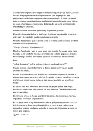 Accelerator siempre ha sido capaz de reflejar cualquier tipo de ataque, así que 
incluso aunque piense que el ataque ante sus ojos es peligroso, ese 
pensamiento no lo lleva a alguna acción para esquivarlo. A pesar de que el 
puño lo golpea, continúa agitando sus brazos imprudentemente en un intento 
de tocar a Kamijou que mantiene su distancia. Se ve como un niño siendo 
molestado por un adulto. 
Accelerator sabe eso mejor que nadie y no puede soportarlo. 
El orgullo de ser el más fuerte de Ciudad Academia hace temblar el espacio 
entre eso y la realidad y puede escucharse un crujido. 
Un dolor desconocido que se siente como si su nariz fuera quebrada afecta la 
concentración de Accelerator. 
―¡Carajo! ¡Carajo! ¡¡¡Carajooooooo!!!‖ 
Mientras Accelerator ruge, el suelo a sus pies explota. Su cuerpo vuela hacia 
Kamijou como una bala. Manipuló el impacto de su talón golpeando el suelo. 
Usó la energía cinética para doblar y triplicar su velocidad de movimiento. 
Afireinside Traducción BlueRabbit Corrección 
Pero… 
―¿¡Qué demonios!? ¿¡¡Por qué demonios no puedo golpearte!!?‖ 
Incluso con esa velocidad similar a la de una bestia carnívora, no puede 
alcanzar a Kamijou. 
Incluso si es más rápido, sus ataques son fácilmente esquivados siempre y 
cuando sean correctamente predichos. Es igual a como un cuchillo es un arma 
mortal, pero no representa peligro si está siendo sujetado por un niño de 
kínder. 
La batalla casi está terminada. El daño de los golpes ligeros de Kamijou 
termina acumulándose y las piernas del más fuerte de Ciudad Academia se 
dan por vencidas. 
El momento en que la fuerza abandona las rodillas de Accelerator, Kamijou 
impacta su rostro con un golpe serio. 
Es un golpe como si alguien usara un palo de golf para golpear una bola con 
todo lo que tiene. Para ese golpe definitivo, el chico gira su cadera para 
concentrar su peso en el puño y derriba el cuerpo de Accelerator al suelo en 
donde gira un poco. 
―¿¡Ahn… Ahn…!?‖ 
 