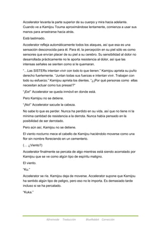 Accelerator levanta la parte superior de su cuerpo y mira hacia adelante. 
Cuando ve a Kamijou Touma aproximándose lentamente, comienza a usar sus 
manos para arrastrarse hacia atrás. 
Afireinside Traducción BlueRabbit Corrección 
Está lastimado. 
Accelerator refleja automáticamente todos los ataques, así que esa es una 
sensación desconocida para él. Para él, la percepción en su piel sólo es como 
sensores que envían placer de su piel a su cerebro. Su sensibilidad al dolor no 
desarrollada prácticamente no le aporta resistencia al dolor, así que las 
intensas señales se sienten como si le quemaran. 
―…Las SISTERs intentan vivir con todo lo que tienen.‖ Kamijou aprieta su puño 
derecho fuertemente. ―Juntan todas sus fuerzas e intentan vivir. Trabajan con 
todo su esfuerzo.‖ Kamijou aprieta los dientes. ―¿¡Por qué personas como ellas 
necesitan actuar como tus presas!?‖ 
―¡Ee!‖ Accelerator se queda inmóvil en donde está. 
Pero Kamijou no se detiene. 
―¡No!‖ Accelerator sacude la cabeza. 
No sabe lo que es perder. Nunca ha perdido en su vida, así que no tiene ni la 
mínima cantidad de resistencia a la derrota. Nunca había pensado en la 
posibilidad de ser derrotado. 
Pero aún así, Kamijou no se detiene. 
El viento nocturno mece el cabello de Kamijou haciéndolo moverse como una 
flor sin nombre floreciendo en un cementerio. 
(… ¿Viento?) 
Accelerator finalmente se percata de algo mientras está siendo acorralado por 
Kamijou que se ve como algún tipo de espíritu maligno. 
El viento. 
―Ku.‖ 
Accelerator se ríe. Kamijou deja de moverse. Accelerator supone que Kamijou 
ha sentido algún tipo de peligro, pero eso no le importa. Es demasiado tarde 
incluso si se ha percatado. 
―Kuka.‖ 
 