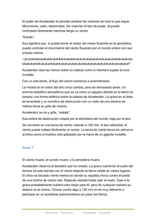 El poder de Accelerator le permite cambiar los vectores de todo lo que toque. 
Movimiento, calor, electricidad. Sin importar el tipo de poder, él puede 
controlarlo libremente mientras tenga un vector 
Afireinside Traducción BlueRabbit Corrección 
―Kukaki.‖ 
Eso significa que, si puede tomar el vector del viento fluyendo en la atmósfera, 
puede controlar el movimiento del viento fluyendo por el mundo entero con sus 
propias manos. 
―¡¡Kukakikekokakakikukekikikokakakikukokokukekekekokikukakukekekokakuke 
kikakokekikikukukukikikakikukokukukekukakikukokekukekukikukikokikakaka!!‖ 
Accelerator alza las manos sobre su cabeza como si intentara sujetar la luna 
invisible. 
Con un estruendo, el flujo del viento comienza a arremolinarse. 
La mirada en el rostro del otro chico cambia, pero es demasiado tarde. Un 
enorme torbellino atmosférico que se ve como un agujero abierto en la tierra ha 
tomado una forma esférica sobre la cabeza de Accelerator. La grava en el área 
es levantada y un remolino de destrucción con un radio de una docena de 
metros lanza su grito de victoria. 
Accelerator se ríe y grita, ―mátalo‖. 
Esa esfera de destrucción creada por la atmósfera del mundo viaja por el aire. 
Se convierte en una lanza de viento volando a 120 m/s. A esa velocidad, el 
viento puede voltear fácilmente un coche. La lanza de viento lanza sin esfuerzo 
al chico como si hubiera sido golpeado por la mano de un gigante invisible. 
Parte 7 
El viento muere, el sonido muere, y la atmósfera muere. 
Accelerator observa el desastre que ha creado. La grava cubriendo el suelo del 
terreno ha sido barrida con el viento dejando la tierra visible en varios lugares. 
El chico es lanzado veinte metros en donde su espalda choca contra el poste 
de una turbina de viento rota. Después resbala hasta caer al suelo. Caer a la 
grava probablemente hubiera sido mejor para él, pero de cualquier manera su 
destino es el mismo. Chocar contra algo a 120 m/s no es muy diferente a 
participar en un accidente automovilístico sin pisar los frenos. 
 