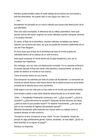 Kamijou queda tendido sobre el suelo debajo de la turbina con sus brazos y 
piernas extendidos. No queda claro si aún sigue con vida o no. 
Afireinside Traducción BlueRabbit Corrección 
―…Hm.‖ 
Accelerator ha pensado en un nuevo método que causa más destrucción de la 
que planeaba. 
Pero aún está incompleta. A diferencia de su reflejo automático, tiene que 
pensar acerca del vector original y el vector alterado cuando manipula vectores 
a su propia voluntad. 
El viento, el flujo de la atmósfera, requiere cálculos complejos que tienen 
relación con la teoría del caos, así que no puede ser predicho totalmente sin el 
uso del Tree Diagram. 
El chico duda que el flujo de la atmósfera de todo el mundo pueda ser 
calculado dentro de la cabeza de un solo humano. 
Solo logró manipular el viento dentro de Ciudad Academia y aún así el 
resultado fue imperfecto. 
Sin embargo, aún así creó una destrucción increíble. Ya no necesita el Nivel 6. 
Si puede calcular el flujo del viento más perfecta y precisamente, ya tiene el 
poder de destruir al mundo en sus manos. 
Tiene al mundo entero en sus manos. 
Esa sensación se extiende por todo el cuerpo de Accelerator. La sensación de 
victoria se siente incluso más fresca dentro de su pecho porque se encontraba 
al borde de la derrota hace unos momentos. 
Está seguro una vez más que no hay nada en el mundo que pueda derrotarlo. 
Una bomba nuclear o esa mano derecha desconocida ya no le harán daño. 
―¡Heh…!‖ Accelerator finalmente comienza a reír. ―¿¡Qué sucede!? ¿¡¡Qué te 
sucede!!? ¿¡¡Qué demonios te sucede!!? Después de ese discurso tan largo, 
¿¡esto es todo lo que puedes hacer!? Te atacaré nuevamente, ¿¡así que por 
qué no me muestras el regreso del perdedor genial!?‖ 
Mientras Accelerator grita extiende sus manos sobre su cabeza como si 
quisiera abrazar al cielo nocturno. 
―Comprimir el aire. Comprimir el aire. Hahn. Ya veo. Excelente. Acabo de 
pensar en algo jodidamente genial. Vamos, levántate, ‗el más débil‘, ¡¡Esto no 
será divertido si no sigues el juego!!‖ 
Kamijou no responde. 
 
