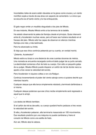 Incontables rieles de acero están clavados en la grava como cruces y un viento 
mortífero sopla a través de esa área con aspecto de cementerio. Lo único que 
se escucha es el fuerte viento y la risa enloquecida. 
El gato negro emite un maullido disgustado a los pies de Mikoto. 
En ese instante, Misaka Mikoto entra a los terrenos de la batalla. 
Ha estado observando la pelea de Kamijou desde el principio. Quiso intervenir 
entre él y Accelerator muchas veces, pero el hacer eso hubiera resultado en el 
fracaso del plan. Mikoto sólo fue capaz de observar en silencio mientras 
Kamijou era más y más lastimado. 
Pero ha alcanzado su límite. 
Si deja que ese chico continúe peleando por su cuenta, en verdad morirá. 
―¡Detente, Accelerator!‖ 
Mikoto estira su brazo a una distancia de unas cuantas docenas de metros. 
Una moneda se encuentra recargada contra el dedo pulgar de su puño cerrado. 
La electricidad comienza a fluir de todo su cuerpo. Con sólo un pequeño golpe 
de su pulgar, Misaka Mikoto puede disparar un cañón de riel de donde nace su 
apodo a tres veces la velocidad del sonido. 
Pero Accelerator ni siquiera voltea a ver a la Railgun. 
Continúa incrementando el poder del viento salvaje como si quisiera decirle que 
intentara hacerlo. 
Cualquier ataque que ella lance simplemente rebotará y terminará dañándose a 
sí misma. 
Cualquier ataque poderoso que ese chico reciba simplemente será regresado a 
aquel que lo arrojó. 
Afireinside Traducción BlueRabbit Corrección 
―…‖ 
Los dedos de Mikoto tiemblan. 
Si el cañón de riel es devuelto, su cuerpo quedará hecho pedazos a tres veces 
la velocidad del sonido. 
Si ella y Accelerator pelearan, ella terminaría masacrada en 185 movimientos. 
Ese resultado predicho por una máquina no puede cambiarse y hiere el 
corazón de Mikoto como una astilla de hielo. 
Aún así, Mikoto alza la cabeza. 
 