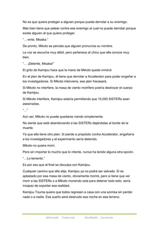 No es que quiera proteger a alguien porque pueda derrotar a su enemigo. 
Más bien tiene que pelear contra ese enemigo al cual no puede derrotar porque 
existe alguien al que quiere proteger. 
―…-ente, Misaka.‖ 
De pronto, Mikoto se percata que alguien pronuncia su nombre. 
La voz se escucha muy débil, pero pertenece al chico que ella conoce muy 
bien. 
―… ¡Detente, Misaka!‖ 
El grito de Kamijou hace que la mano de Mikoto quede inmóvil. 
En el plan de Kamijou, él tiene que derrotar a Accelerator para poder engañar a 
los investigadores. Si Mikoto interviene, ese plan fracasará. 
Si Mikoto no interfiere, la masa de viento mortífero podría destrozar el cuerpo 
de Kamijou. 
Si Mikoto interfiere, Kamijou estaría permitiendo que 10,000 SISTERs sean 
asesinadas. 
Afireinside Traducción BlueRabbit Corrección 
―…‖ 
Aún así, Mikoto no puede quedarse viendo simplemente. 
No siente que esté abandonando a las SISTERs dejándolas al borde de la 
muerte. 
Ya que ella tiene otro plan. Si pierde a propósito contra Accelerator, engañaría 
a los investigadores y el experimento sería detenido. 
Mikoto no quiere morir. 
Pero sin importar lo mucho que lo intente, nunca ha tenido alguna otra opción. 
―…Lo lamento.‖ 
Es por eso que al final se disculpa con Kamijou. 
Cualquier camino que ella elija, Kamijou ya no podrá ser salvado. Si es 
aplastado por esa masa de viento, obviamente morirá, pero si tiene que ver 
morir a las SISTERs o a Mikoto muriendo sola para detener todo esto, sería 
incapaz de soportar esa realidad. 
Kamijou Touma quiere que todos regresen a casa con una sonrisa sin perder 
nada o a nadie. Ese sueño será destruido esa noche en ese terreno. 
 
