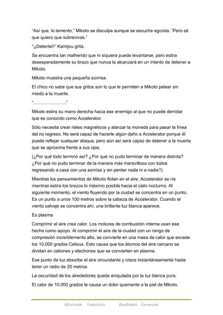 ―Así que, lo lamento,‖ Mikoto se disculpa aunque se escuche egoísta. ―Pero sé 
que quiero que sobrevivas.‖ 
―¡¡Detente!!‖ Kamijou grita. 
Se encuentra tan malherido que ni siquiera puede levantarse, pero estira 
desesperadamente su brazo que nunca la alcanzará en un intento de detener a 
Mikoto. 
Mikoto muestra una pequeña sonrisa. 
El chico no sabe que sus gritos son lo que le permiten a Mikoto pelear sin 
miedo a la muerte. 
―………………….‖ 
Mikoto estira su mano derecha hacia ese enemigo al que no puede derrotar 
que es conocido como Accelerator. 
Sólo necesita crear rieles magnéticos y alanzar la moneda para pasar la línea 
del no regreso. No será capaz de hacerle algún daño a Accelerator porque él 
puede reflejar cualquier ataque, pero aún así será capaz de detener a la muerte 
que se aproxima frente a sus ojos. 
(¿Por qué todo terminó así? ¿Por qué no pudo terminar de manera distinta? 
¿Por qué no pudo terminar de la manera más maravillosa con todos 
regresando a casa con una sonrisa y sin perder nada ni a nadie?) 
Mientras los pensamientos de Mikoto flotan en el aire, Accelerator se ríe 
mientras estira los brazos lo máximo posible hacia el cielo nocturno. Al 
siguiente momento, el viento fluyendo por la ciudad se concentra en un punto. 
Es un punto a unos 100 metros sobre la cabeza de Accelerator. Cuando el 
viento salvaje se concentra ahí, una brillante luz blanca aparece. 
Afireinside Traducción BlueRabbit Corrección 
Es plasma. 
Comprimir el aire crea calor. Los motores de combustión interna usan ese 
hecho como apoyo. Al comprimir el aire de la ciudad con un rango de 
compresión increíblemente alto, se convierte en una masa de calor que excede 
los 10,000 grados Celsius. Esto causa que los átomos del aire cercano se 
dividan en cationes y electrones que se convierten en plasma. 
Ese punto de luz absorbe el aire circundante y crece instantáneamente hasta 
tener un radio de 20 metros. 
La oscuridad de los alrededores queda aniquilada por la luz blanca pura. 
El calor de 10,000 grados le causa un dolor quemante a la piel de Mikoto. 
 