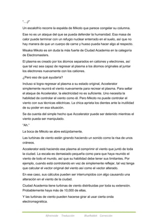 Afireinside Traducción BlueRabbit Corrección 
―…¡!‖ 
Un escalofrío recorre la espalda de Mikoto que parece congelar su columna. 
Ese no es un ataque del que se pueda defender la humanidad. Esa masa de 
calor puede terminar con un refugio nuclear enterrado en el suelo, así que no 
hay manera de que un cuerpo de carne y hueso pueda hacer algo al respecto. 
Misaka Mikoto es sin duda la más fuerte de Ciudad Academia en la categoría 
de Electromasters. 
El plasma es creado por los átomos separados en cationes y electrones, así 
que tal vez sea capaz de regresar al plasma a los átomos originales al juntar 
los electrones nuevamente con los cationes. 
¿Pero eso de qué ayudaría? 
Incluso si logra regresar al plasma a su estado original, Accelerator 
simplemente reunirá el viento nuevamente para recrear el plasma. Para sellar 
el ataque de Accelerator, la electricidad no es suficiente. Uno necesita la 
habilidad de controlar el viento como él. Pero Mikoto no puede controlar el 
viento con sus técnicas eléctricas. La chica aprieta los dientes ante la inutilidad 
de su poder en esa situación. 
Se da cuenta del simple hecho que Accelerator puede ser detenido mientras el 
viento pueda ser manipulado. 
―Ah.‖ 
La boca de Mikoto se abre estúpidamente. 
Las turbinas de viento están girando haciendo un sonido como la risa de unos 
cráneos. 
Accelerator está haciendo ese plasma al comprimir el viento que juntó de toda 
la ciudad. La escala es demasiado pequeña como para que haya reunido el 
viento de todo el mundo, así que su habilidad debe tener sus limitantes. Por 
ejemplo, cuando está controlando en vez de simplemente reflejar, tal vez tenga 
que calcular el vector original del viento así como el vector alterado. 
En ese caso, sus cálculos pueden ser interrumpidos con algo causando una 
alteración en el viento de la ciudad. 
Ciudad Academia tiene turbinas de viento distribuidas por toda su extensión. 
Probablemente haya más de 10,000 de ellas. 
Y las turbinas de viento pueden hacerse girar al usar cierta onda 
electromagnética. 
 