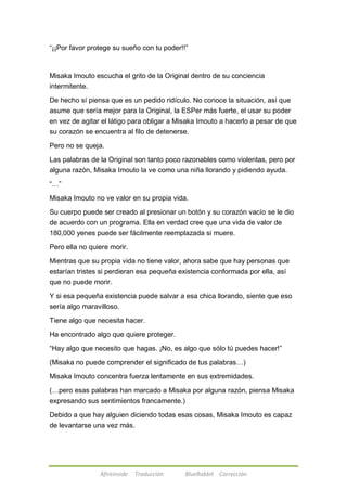 ―¡¡Por favor protege su sueño con tu poder!!‖ 
Misaka Imouto escucha el grito de la Original dentro de su conciencia 
intermitente. 
De hecho sí piensa que es un pedido ridículo. No conoce la situación, así que 
asume que sería mejor para la Original, la ESPer más fuerte, el usar su poder 
en vez de agitar el látigo para obligar a Misaka Imouto a hacerlo a pesar de que 
su corazón se encuentra al filo de detenerse. 
Pero no se queja. 
Las palabras de la Original son tanto poco razonables como violentas, pero por 
alguna razón, Misaka Imouto la ve como una niña llorando y pidiendo ayuda. 
Afireinside Traducción BlueRabbit Corrección 
―…‖ 
Misaka Imouto no ve valor en su propia vida. 
Su cuerpo puede ser creado al presionar un botón y su corazón vacío se le dio 
de acuerdo con un programa. Ella en verdad cree que una vida de valor de 
180,000 yenes puede ser fácilmente reemplazada si muere. 
Pero ella no quiere morir. 
Mientras que su propia vida no tiene valor, ahora sabe que hay personas que 
estarían tristes si perdieran esa pequeña existencia conformada por ella, así 
que no puede morir. 
Y si esa pequeña existencia puede salvar a esa chica llorando, siente que eso 
sería algo maravilloso. 
Tiene algo que necesita hacer. 
Ha encontrado algo que quiere proteger. 
―Hay algo que necesito que hagas. ¡No, es algo que sólo tú puedes hacer!‖ 
(Misaka no puede comprender el significado de tus palabras…) 
Misaka Imouto concentra fuerza lentamente en sus extremidades. 
(…pero esas palabras han marcado a Misaka por alguna razón, piensa Misaka 
expresando sus sentimientos francamente.) 
Debido a que hay alguien diciendo todas esas cosas, Misaka Imouto es capaz 
de levantarse una vez más. 
 