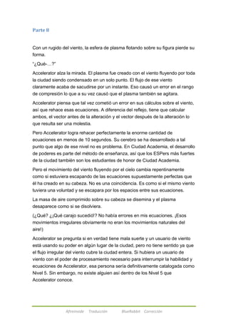 Afireinside Traducción BlueRabbit Corrección 
Parte 8 
Con un rugido del viento, la esfera de plasma flotando sobre su figura pierde su 
forma. 
―¿Qué-…?‖ 
Accelerator alza la mirada. El plasma fue creado con el viento fluyendo por toda 
la ciudad siendo condensado en un solo punto. El flujo de ese viento 
claramente acaba de sacudirse por un instante. Eso causó un error en el rango 
de compresión lo que a su vez causó que el plasma también se agitara. 
Accelerator piensa que tal vez cometió un error en sus cálculos sobre el viento, 
así que rehace esas ecuaciones. A diferencia del reflejo, tiene que calcular 
ambos, el vector antes de la alteración y el vector después de la alteración lo 
que resulta ser una molestia. 
Pero Accelerator logra rehacer perfectamente la enorme cantidad de 
ecuaciones en menos de 10 segundos. Su cerebro se ha desarrollado a tal 
punto que algo de ese nivel no es problema. En Ciudad Academia, el desarrollo 
de poderes es parte del método de enseñanza, así que los ESPers más fuertes 
de la ciudad también son los estudiantes de honor de Ciudad Academia. 
Pero el movimiento del viento fluyendo por el cielo cambia repentinamente 
como si estuviera escapando de las ecuaciones supuestamente perfectas que 
él ha creado en su cabeza. No es una coincidencia. Es como si el mismo viento 
tuviera una voluntad y se escapara por los espacios entre sus ecuaciones. 
La masa de aire comprimido sobre su cabeza se disemina y el plasma 
desaparece como si se disolviera. 
(¿Qué? ¿¡Qué carajo sucedió!? No había errores en mis ecuaciones. ¡Esos 
movimientos irregulares obviamente no eran los movimientos naturales del 
aire!) 
Accelerator se pregunta si en verdad tiene mala suerte y un usuario de viento 
está usando su poder en algún lugar de la ciudad, pero no tiene sentido ya que 
el flujo irregular del viento cubre la ciudad entera. Si hubiera un usuario de 
viento con el poder de procesamiento necesario para interrumpir la habilidad y 
ecuaciones de Accelerator, esa persona sería definitivamente catalogada como 
Nivel 5. Sin embargo, no existe alguien así dentro de los Nivel 5 que 
Accelerator conoce. 
 
