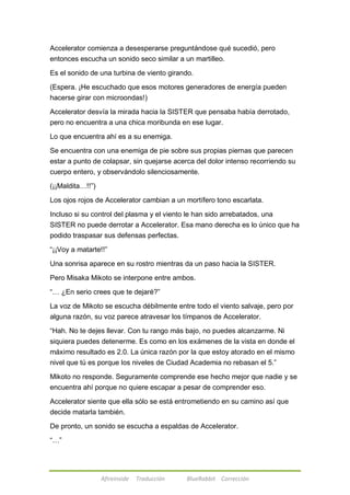 Accelerator comienza a desesperarse preguntándose qué sucedió, pero 
entonces escucha un sonido seco similar a un martilleo. 
Es el sonido de una turbina de viento girando. 
(Espera. ¡He escuchado que esos motores generadores de energía pueden 
hacerse girar con microondas!) 
Accelerator desvía la mirada hacia la SISTER que pensaba había derrotado, 
pero no encuentra a una chica moribunda en ese lugar. 
Lo que encuentra ahí es a su enemiga. 
Se encuentra con una enemiga de pie sobre sus propias piernas que parecen 
estar a punto de colapsar, sin quejarse acerca del dolor intenso recorriendo su 
cuerpo entero, y observándolo silenciosamente. 
Afireinside Traducción BlueRabbit Corrección 
(¡¡Maldita…!!‖) 
Los ojos rojos de Accelerator cambian a un mortífero tono escarlata. 
Incluso si su control del plasma y el viento le han sido arrebatados, una 
SISTER no puede derrotar a Accelerator. Esa mano derecha es lo único que ha 
podido traspasar sus defensas perfectas. 
―¡¡Voy a matarte!!‖ 
Una sonrisa aparece en su rostro mientras da un paso hacia la SISTER. 
Pero Misaka Mikoto se interpone entre ambos. 
―… ¿En serio crees que te dejaré?‖ 
La voz de Mikoto se escucha débilmente entre todo el viento salvaje, pero por 
alguna razón, su voz parece atravesar los tímpanos de Accelerator. 
―Hah. No te dejes llevar. Con tu rango más bajo, no puedes alcanzarme. Ni 
siquiera puedes detenerme. Es como en los exámenes de la vista en donde el 
máximo resultado es 2.0. La única razón por la que estoy atorado en el mismo 
nivel que tú es porque los niveles de Ciudad Academia no rebasan el 5.‖ 
Mikoto no responde. Seguramente comprende ese hecho mejor que nadie y se 
encuentra ahí porque no quiere escapar a pesar de comprender eso. 
Accelerator siente que ella sólo se está entrometiendo en su camino así que 
decide matarla también. 
De pronto, un sonido se escucha a espaldas de Accelerator. 
―…‖ 
 
