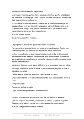 Accelerator desvía la mirada tímidamente. 
Una imagen increíble aparece frente a sus ojos. El chico que fue lanzado por 
los vientos de 120 m/s y que chocó contra el poste de una turbina de viento se 
está levantando muy lentamente. 
El chico tiene incontables heridas y parece que le está saliendo sangre de 
cualquier lugar en el que concentre un poco de fuerza. Prácticamente no le 
queda nada de energía, sus piernas están temblando, y sus brazos están 
colgando como las ramas de un sauce llorón. 
Aún así, el chico no cae. 
Ciertamente, ese chico no caerá. 
―¡……………………………..!‖ 
La garganta de Accelerator queda seca como un desierto. 
Normalmente, uno pensaría que ese chico ya no puede pelear. Alguien con 
tanto daño podría ser destruido por Accelerator en un solo ataque. 
Incluso si Accelerator no quiere pelear directamente contra el chico, puede 
simplemente matar a Mikoto y a la SISTER para poder retomar el control del 
viento y el plasma. Accelerator se encuentra más cerca de las chicas de lo que 
se encuentra ese chico. 
La razón le dice que puede ganar fácilmente si se encarga de todo con calma. 
Pero algo más allá de eso le dice que es increíblemente peligroso el darle la 
espalda a ese chico. 
Las señales de peligro se activan en cada parte de su cuerpo. 
Una persona normal sería capaz de comprender esas señales como miedo al 
dolor. 
―¡Impresionante!‖ 
Accelerator aprieta su puño. 
―¡¡¡En verdad eres jodidamente impresionante!!!‖ 
Kamijou mueve su cuerpo maltrecho para dar un paso hacia adelante. 
Con ese pequeño movimiento, siente como si toda su sangre se evaporara. 
Siente como si sólo por pensar un poco pudiera perder la conciencia. 
Aún así, Kamijou continúa hacia adelante. 
Afireinside Traducción BlueRabbit Corrección 
 