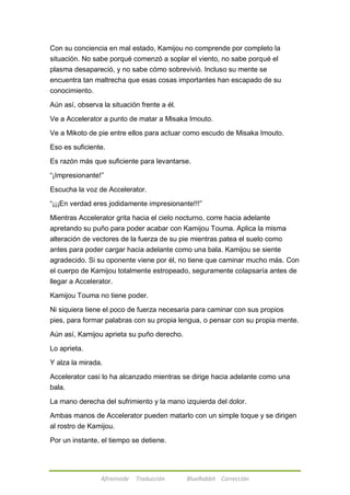 Con su conciencia en mal estado, Kamijou no comprende por completo la 
situación. No sabe porqué comenzó a soplar el viento, no sabe porqué el 
plasma desapareció, y no sabe cómo sobrevivió. Incluso su mente se 
encuentra tan maltrecha que esas cosas importantes han escapado de su 
conocimiento. 
Aún así, observa la situación frente a él. 
Ve a Accelerator a punto de matar a Misaka Imouto. 
Ve a Mikoto de pie entre ellos para actuar como escudo de Misaka Imouto. 
Eso es suficiente. 
Es razón más que suficiente para levantarse. 
―¡Impresionante!‖ 
Escucha la voz de Accelerator. 
―¡¡¡En verdad eres jodidamente impresionante!!!‖ 
Mientras Accelerator grita hacia el cielo nocturno, corre hacia adelante 
apretando su puño para poder acabar con Kamijou Touma. Aplica la misma 
alteración de vectores de la fuerza de su pie mientras patea el suelo como 
antes para poder cargar hacia adelante como una bala. Kamijou se siente 
agradecido. Si su oponente viene por él, no tiene que caminar mucho más. Con 
el cuerpo de Kamijou totalmente estropeado, seguramente colapsaría antes de 
llegar a Accelerator. 
Kamijou Touma no tiene poder. 
Ni siquiera tiene el poco de fuerza necesaria para caminar con sus propios 
pies, para formar palabras con su propia lengua, o pensar con su propia mente. 
Aún así, Kamijou aprieta su puño derecho. 
Afireinside Traducción BlueRabbit Corrección 
Lo aprieta. 
Y alza la mirada. 
Accelerator casi lo ha alcanzado mientras se dirige hacia adelante como una 
bala. 
La mano derecha del sufrimiento y la mano izquierda del dolor. 
Ambas manos de Accelerator pueden matarlo con un simple toque y se dirigen 
al rostro de Kamijou. 
Por un instante, el tiempo se detiene. 
 