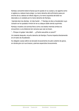 Kamijou concentra toda la fuerza que le queda en su cuerpo y se agacha como 
si agitara su cabeza hacia abajo. La mano derecha del sufrimiento pasa por 
encima de su cabeza sin efecto alguno y la mano izquierda del dolor es 
desviada a un costado por la mano derecha de Kamijou. 
―¡Aprieta bien los dientes, ‗el más fuerte‘…!‖ Kamijou le dice a Accelerator cuyo 
corazón se ha quedado inmóvil al ver su ataque doble siendo suprimido. 
Kamijou muestra una sonrisa feroz como una bestia mientras ambos se 
encuentran a una distancia tan cercana que casi se tocan. 
―…Porque mi golpe ‗más débil‘… ¡¡¡Podría sacudirte un poco!!!‖ 
Un instante después, el puño derecho de Kamijou Touma impacta directamente 
en el rostro de Accelerator. 
Su delgado cuerpo albino es lanzado bruscamente al suelo cubierto de grava, 
en donde gira con sus brazos y piernas esparcidos bruscamente. 
Afireinside Traducción BlueRabbit Corrección 
 