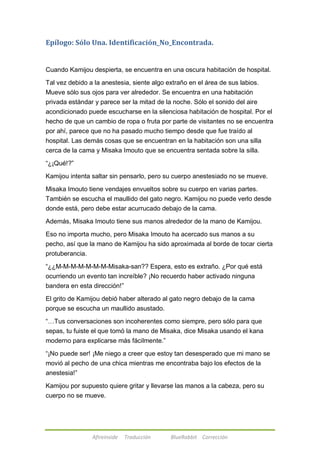 Epílogo: Sólo Una. Identificación_No_Encontrada. 
Cuando Kamijou despierta, se encuentra en una oscura habitación de hospital. 
Tal vez debido a la anestesia, siente algo extraño en el área de sus labios. 
Mueve sólo sus ojos para ver alrededor. Se encuentra en una habitación 
privada estándar y parece ser la mitad de la noche. Sólo el sonido del aire 
acondicionado puede escucharse en la silenciosa habitación de hospital. Por el 
hecho de que un cambio de ropa o fruta por parte de visitantes no se encuentra 
por ahí, parece que no ha pasado mucho tiempo desde que fue traído al 
hospital. Las demás cosas que se encuentran en la habitación son una silla 
cerca de la cama y Misaka Imouto que se encuentra sentada sobre la silla. 
Afireinside Traducción BlueRabbit Corrección 
―¿¡Qué!?‖ 
Kamijou intenta saltar sin pensarlo, pero su cuerpo anestesiado no se mueve. 
Misaka Imouto tiene vendajes envueltos sobre su cuerpo en varias partes. 
También se escucha el maullido del gato negro. Kamijou no puede verlo desde 
donde está, pero debe estar acurrucado debajo de la cama. 
Además, Misaka Imouto tiene sus manos alrededor de la mano de Kamijou. 
Eso no importa mucho, pero Misaka Imouto ha acercado sus manos a su 
pecho, así que la mano de Kamijou ha sido aproximada al borde de tocar cierta 
protuberancia. 
―¿¿M-M-M-M-M-M-M-Misaka-san?? Espera, esto es extraño. ¿Por qué está 
ocurriendo un evento tan increíble? ¡No recuerdo haber activado ninguna 
bandera en esta dirección!‖ 
El grito de Kamijou debió haber alterado al gato negro debajo de la cama 
porque se escucha un maullido asustado. 
―…Tus conversaciones son incoherentes como siempre, pero sólo para que 
sepas, tu fuiste el que tomó la mano de Misaka, dice Misaka usando el kana 
moderno para explicarse más fácilmente.‖ 
―¡No puede ser! ¡Me niego a creer que estoy tan desesperado que mi mano se 
movió al pecho de una chica mientras me encontraba bajo los efectos de la 
anestesia!‖ 
Kamijou por supuesto quiere gritar y llevarse las manos a la cabeza, pero su 
cuerpo no se mueve. 
 