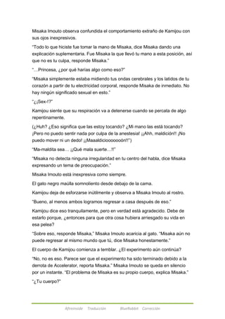 Misaka Imouto observa confundida el comportamiento extraño de Kamijou con 
sus ojos inexpresivos. 
―Todo lo que hiciste fue tomar la mano de Misaka, dice Misaka dando una 
explicación suplementaria. Fue Misaka la que llevó tu mano a esta posición, así 
que no es tu culpa, responde Misaka.‖ 
―…Princesa, ¿por qué harías algo como eso?‖ 
―Misaka simplemente estaba midiendo tus ondas cerebrales y los latidos de tu 
corazón a partir de tu electricidad corporal, responde Misaka de inmediato. No 
hay ningún significado sexual en esto.‖ 
Afireinside Traducción BlueRabbit Corrección 
―¿¡Sex-!?‖ 
Kamijou siente que su respiración va a detenerse cuando se percata de algo 
repentinamente. 
(¿Huh? ¿Eso significa que las estoy tocando? ¿Mi mano las está tocando? 
¡Pero no puedo sentir nada por culpa de la anestesia! ¡¡Ahh, maldición!! ¡No 
puedo mover ni un dedo! ¡¡Maaaldiciooooooón!!‖) 
―Ma-maldita sea… ¡¡Qué mala suerte…!!‖ 
―Misaka no detecta ninguna irregularidad en tu centro del habla, dice Misaka 
expresando un tema de preocupación.‖ 
Misaka Imouto está inexpresiva como siempre. 
El gato negro maúlla somnoliento desde debajo de la cama. 
Kamijou deja de esforzarse inútilmente y observa a Misaka Imouto al rostro. 
―Bueno, al menos ambos logramos regresar a casa después de eso.‖ 
Kamijou dice eso tranquilamente, pero en verdad está agradecido. Debe de 
estarlo porque, ¿entonces para que otra cosa hubiera arriesgado su vida en 
esa pelea? 
―Sobre eso, responde Misaka,‖ Misaka Imouto acaricia al gato. ―Misaka aún no 
puede regresar al mismo mundo que tú, dice Misaka honestamente.‖ 
El cuerpo de Kamijou comienza a temblar. ¿El experimento aún continúa? 
―No, no es eso. Parece ser que el experimento ha sido terminado debido a la 
derrota de Accelerator, reporta Misaka.‖ Misaka Imouto se queda en silencio 
por un instante. ―El problema de Misaka es su propio cuerpo, explica Misaka.‖ 
―¿Tu cuerpo?‖ 
 