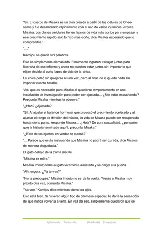―Sí. El cuerpo de Misaka es un clon creado a partir de las células de Onee-sama 
y fue desarrollado rápidamente con el uso de varios químicos, explica 
Misaka. Los clones celulares tienen lapsos de vida más cortos para empezar y 
ese crecimiento rápido sólo lo hizo más corto, dice Misaka esperando que lo 
comprendas.‖ 
Afireinside Traducción BlueRabbit Corrección 
―…‖ 
Kamijou se queda sin palabras. 
Eso es simplemente demasiado. Finalmente lograron trabajar juntos para 
liberarla de ese infierno y ahora no pueden estar juntos sin importar lo que 
elijan debido al corto lapso de vida de la chica. 
La chica peleó sin quejarse ni una vez, pero al final, no le queda nada sin 
importar cuanto batalle. 
―Así que es necesario para Misaka el quedarse temporalmente en una 
instalación de investigación para poder ser ajustada… ¿Me estás escuchando? 
Pregunta Misaka mientras te observa.‖ 
―¿Hah? ¿Ajustada?‖ 
―Sí. Al ajustar el balance hormonal que provocó el crecimiento acelerado y al 
ajustar el rango de división del núcleo, la vida de Misaka puede ser recuperada 
hasta cierto punto, responde Misaka… ¿Hola? De pura casualidad, ¿pensaste 
que la historia terminaba aquí?, pregunta Misaka.‖ 
―¿Esto de los ajustes en verdad te curará?‖ 
―…Parece que estás insinuando que Misaka no podrá ser curada, dice Misaka 
de manera disgustada.‖ 
El gato debajo de la cama maúlla. 
―Misaka se retira.‖ 
Misaka Imouto toma al gato levemente asustado y se dirige a la puerta. 
―Ah, espera. ¿Ya te vas?‖ 
―No te preocupes,‖ Misaka Imouto no se da la vuelta. ―Verás a Misaka muy 
pronto otra vez, comenta Misaka.‖ 
―Ya veo,‖ Kamijou dice mientras cierra los ojos. 
Eso está bien. Si hicieran algún tipo de promesa especial, le daría la sensación 
de que nunca volvería a verla. En vez de eso, simplemente quedaron que se 
 