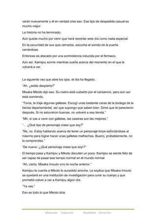 verán nuevamente y él en verdad cree eso. Ese tipo de despedida casual es 
mucho mejor. 
La historia no ha terminado. 
Aún queda mucho por venir que hará recordar este día como nada especial. 
En la oscuridad de sus ojos cerrados, escucha el sonido de la puerta 
cerrándose. 
Entonces es atacado por una somnolencia inducida por el fármaco. 
Aún así, Kamijou sonríe mientras sueña acerca del momento en el que la 
volverá a ver. 
La siguiente vez que abre los ojos, el día ha llegado. 
―Ah, ¿estás despierto?‖ 
Misaka Mikoto dijo eso. Su rostro está cubierto por el cansancio, pero aún así 
está sonriendo. 
―Toma, te traje algunas galletas. Escogí unas bastante caras de la bodega de la 
tienda departamental, así que supongo que saben bien. Dime que te parecieron 
después. Si no estuvieron buenas, no volveré a esa tienda.‖ 
―Mh, si vas a venir con galletas, las caseras son las mejores.‖ 
―… ¿Qué tipo de personaje crees que soy?‖ 
―No, no. Estoy hablando acerca de tener un personaje torpe esforzándose al 
máximo para lograr hacer unas galletas malhechas. Bueno, probablemente, no 
lo comprendas.‖ 
―De nuevo: ¿¡Qué personaje crees que soy!?‖ 
El tiempo pasa y Kamijou y Mikoto discuten un poco. Kamijou se siente feliz de 
ser capaz de pasar ese tiempo normal en el mundo normal. 
―Ah, cierto. Misaka Imouto vino la noche anterior.‖ 
Kamijou le cuenta a Mikoto lo sucedido anoche. Le explica que Misaka Imouto 
se quedará en una institución de investigación para curar su cuerpo y que 
prometió volver a ver a Kamijou algún día. 
Afireinside Traducción BlueRabbit Corrección 
―Ya veo.‖ 
Eso es todo lo que Mikoto dice. 
 