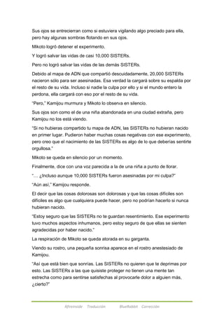 Sus ojos se entrecierran como si estuviera vigilando algo preciado para ella, 
pero hay algunas sombras flotando en sus ojos. 
Mikoto logró detener el experimento. 
Y logró salvar las vidas de casi 10,000 SISTERs. 
Pero no logró salvar las vidas de las demás SISTERs. 
Debido al mapa de ADN que compartió descuidadamente, 20,000 SISTERs 
nacieron sólo para ser asesinadas. Esa verdad la cargará sobre su espalda por 
el resto de su vida. Incluso si nadie la culpa por ello y si el mundo entero la 
perdona, ella cargará con eso por el resto de su vida. 
―Pero,‖ Kamijou murmura y Mikoto lo observa en silencio. 
Sus ojos son como el de una niña abandonada en una ciudad extraña, pero 
Kamijou no los está viendo. 
―Si no hubieras compartido tu mapa de ADN, las SISTERs no hubieran nacido 
en primer lugar. Pudieron haber muchas cosas negativas con ese experimento, 
pero creo que el nacimiento de las SISTERs es algo de lo que deberías sentirte 
orgullosa.‖ 
Mikoto se queda en silencio por un momento. 
Finalmente, dice con una voz parecida a la de una niña a punto de llorar. 
―… ¿Incluso aunque 10,000 SISTERs fueron asesinadas por mi culpa?‖ 
―Aún así,‖ Kamijou responde. 
El decir que las cosas dolorosas son dolorosas y que las cosas difíciles son 
difíciles es algo que cualquiera puede hacer, pero no podrían hacerlo si nunca 
hubieran nacido. 
―Estoy seguro que las SISTERs no te guardan resentimiento. Ese experimento 
tuvo muchos aspectos inhumanos, pero estoy seguro de que ellas se sienten 
agradecidas por haber nacido.‖ 
La respiración de Mikoto se queda atorada en su garganta. 
Viendo su rostro, una pequeña sonrisa aparece en el rostro anestesiado de 
Kamijou. 
―Así que está bien que sonrías. Las SISTERs no quieren que te deprimas por 
esto. Las SISTERs a las que quisiste proteger no tienen una mente tan 
estrecha como para sentirse satisfechas al provocarle dolor a alguien más, 
¿cierto?‖ 
Afireinside Traducción BlueRabbit Corrección 
 