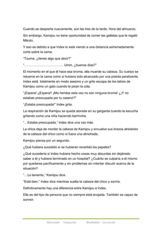 Cuando se despierta nuevamente, son las tres de la tarde. Hora del almuerzo. 
Sin embargo, Kamijou no tiene oportunidad de comer las galletas que le regaló 
Mikoto. 
Y eso es debido a que Index lo está viendo a una distancia extremadamente 
corta sobre la cama. 
―Touma, ¿tienes algo que decir?‖ 
―……………………………… Umm, ¿buenos días?‖ 
El momento en el que él hace esa broma, ella muerde su cabeza. Su cuerpo se 
retuerce en la cama como si hubiera sido alcanzado por una pistola paralizante. 
Index está totalmente en modo asesino y un grito escapa de los labios de 
Kamijou como un gato cuando le pisan la cola. 
―¡Espera! ¡¡Espera!! ¡Mis heridas esta vez no son ninguna broma! ¿¡Y no 
estabas preocupada por tu casero!?‖ 
―¡Estaba preocupada!‖ Index grita. 
La respiración de Kamijou se queda atorada en su garganta cuando la escucha 
gritando como una niña haciendo berrinche. 
―…Estaba preocupada,‖ Index dice una vez más. 
La chica deja de morder la cabeza de Kamijou y envuelve sus brazos alrededor 
de la cabeza del chico como si fuera una almohada. 
Kamijou piensa por un segundo. 
¿Qué hubiera sucedido si se hubieran revertido los papeles? 
¿Qué sucedería si Index hubiera hecho cosas muy absurdas sin dejárselo 
saber a él y hubiera terminado en un hospital? ¿Cuánto se culparía a él mismo 
por quedarse pacíficamente y sin problemas sin intentar discutir acerca de la 
situación? 
―…Lo lamento,‖ Kamijou dice. 
―Está bien,‖ Index dice mientras suelta la cabeza del chico y sonríe. 
Definitivamente hay una diferencia entre Kamijou e Index. 
Ella es del tipo de persona que no siempre está enojada. También es capaz de 
sonreír. 
Afireinside Traducción BlueRabbit Corrección 
 